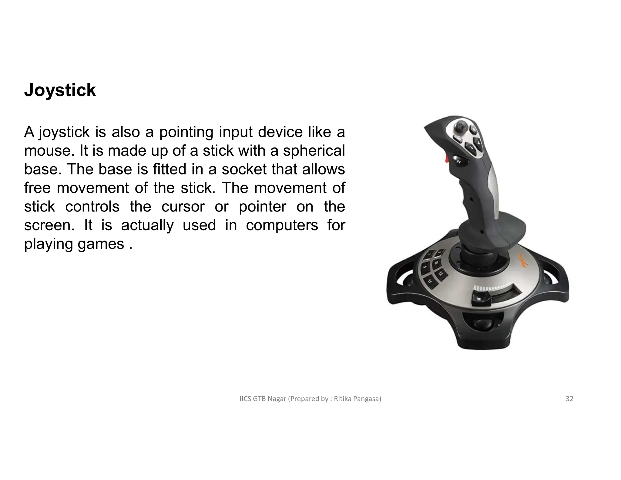 IICS GTB Nagar (Prepared by : Ritika Pangasa)
Joystick
A joystick is also a pointing input device like a
mouse. It is made up of a stick with a spherical
base. The base is fitted in a socket that allows
free movement of the stick. The movement of
stick controls the cursor or pointer on the
screen. It is actually used in computers for
playing games .
32
 