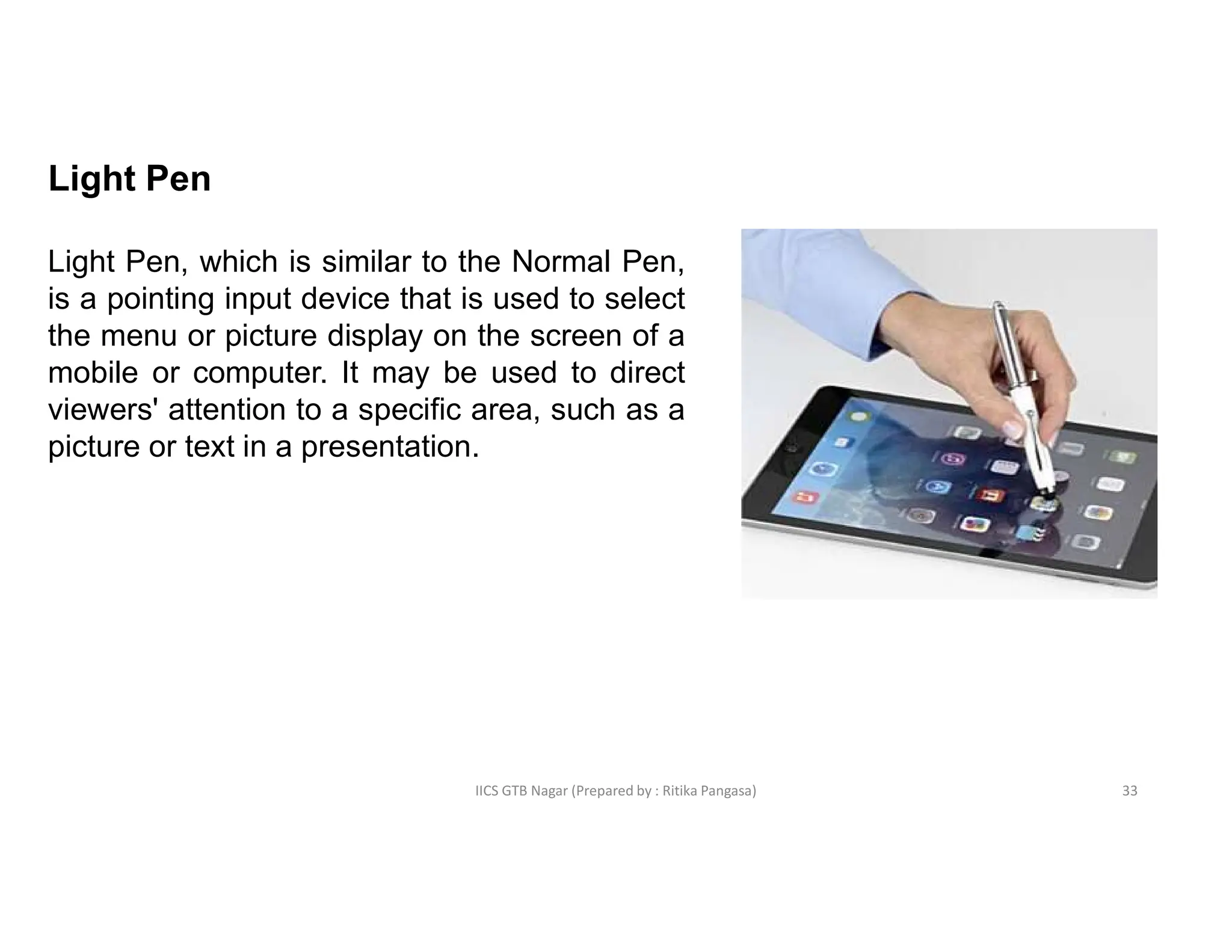 IICS GTB Nagar (Prepared by : Ritika Pangasa)
Light Pen
Light Pen, which is similar to the Normal Pen,
is a pointing input device that is used to select
the menu or picture display on the screen of a
mobile or computer. It may be used to direct
viewers' attention to a specific area, such as a
picture or text in a presentation.
33
 
