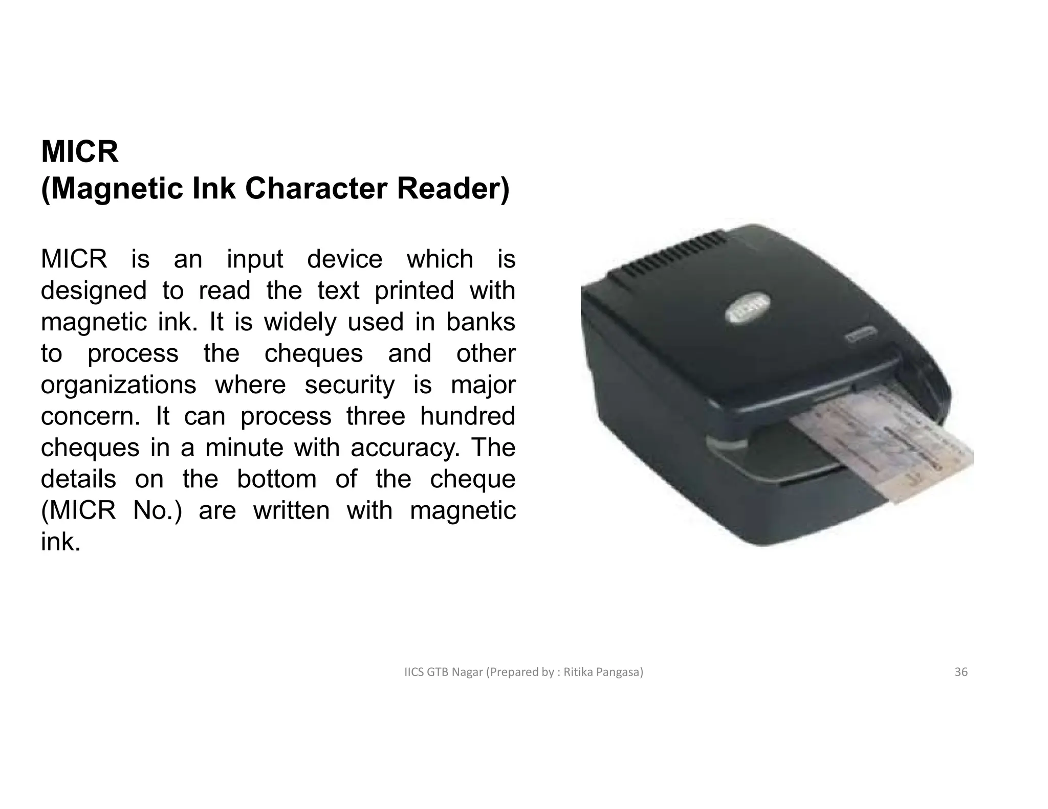 IICS GTB Nagar (Prepared by : Ritika Pangasa)
MICR
(Magnetic Ink Character Reader)
MICR is an input device which is
designed to read the text printed with
magnetic ink. It is widely used in banks
to process the cheques and other
organizations where security is major
concern. It can process three hundred
cheques in a minute with accuracy. The
details on the bottom of the cheque
(MICR No.) are written with magnetic
ink.
36
 