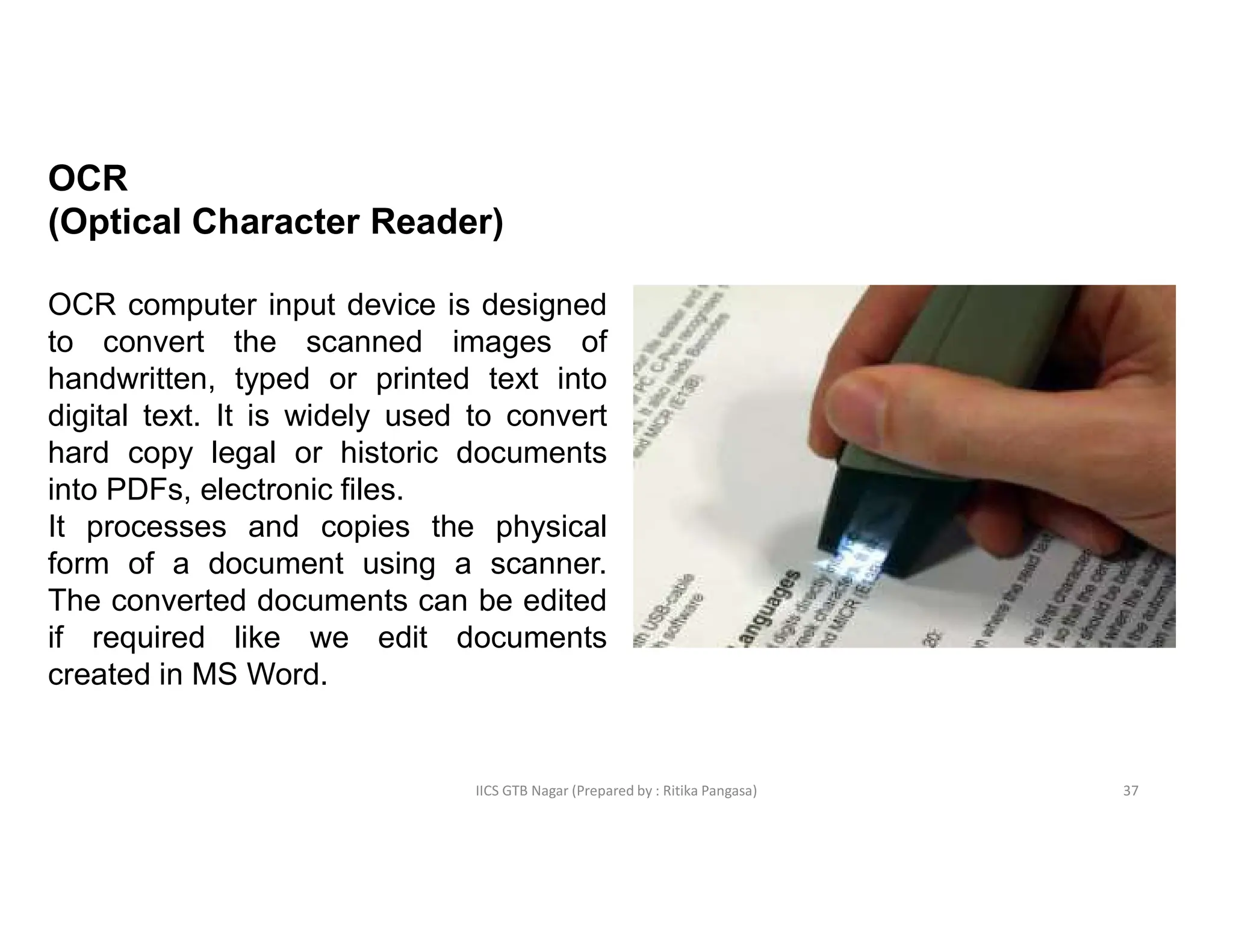 IICS GTB Nagar (Prepared by : Ritika Pangasa)
OCR
(Optical Character Reader)
OCR computer input device is designed
to convert the scanned images of
handwritten, typed or printed text into
digital text. It is widely used to convert
hard copy legal or historic documents
into PDFs, electronic files.
It processes and copies the physical
form of a document using a scanner.
The converted documents can be edited
if required like we edit documents
created in MS Word.
37
 