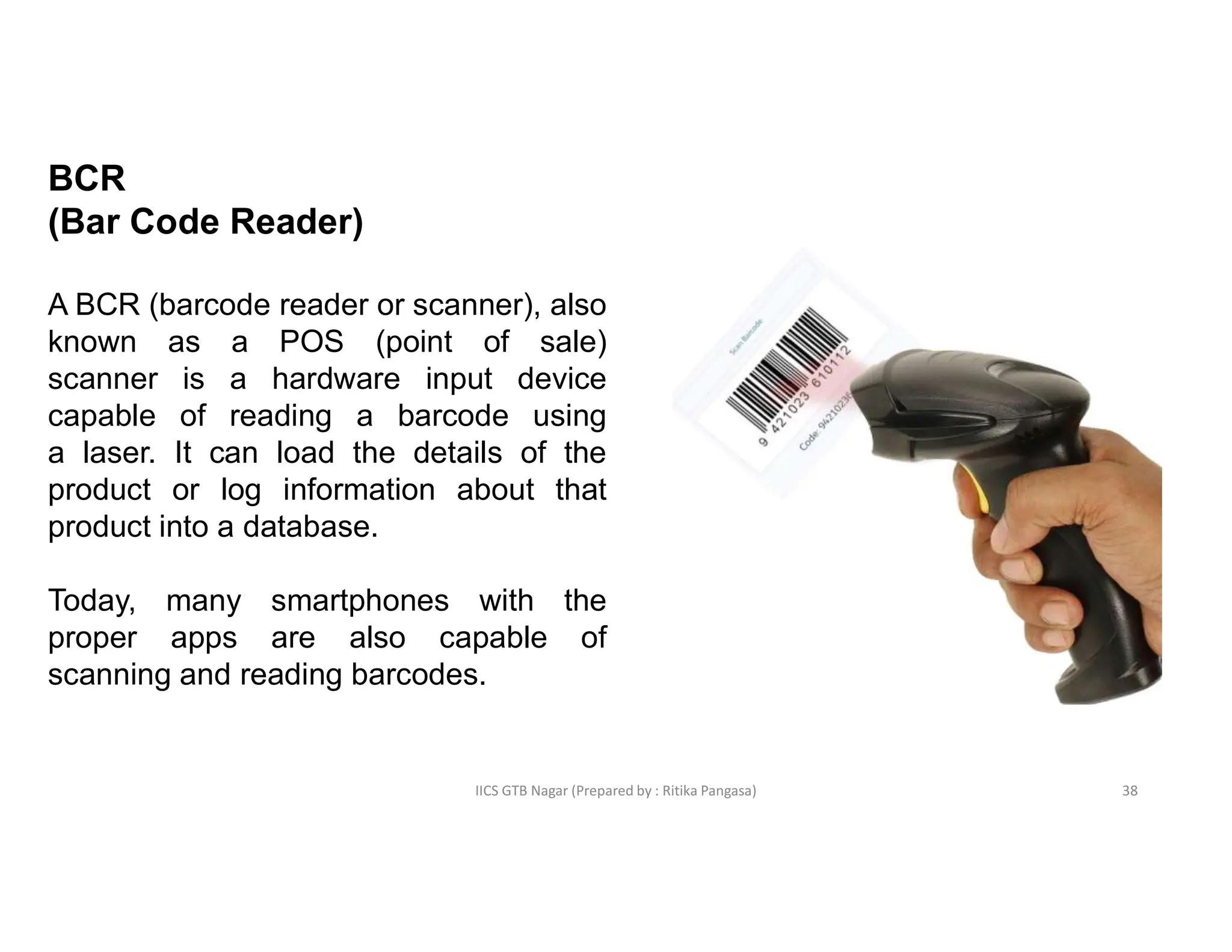 IICS GTB Nagar (Prepared by : Ritika Pangasa)
BCR
(Bar Code Reader)
A BCR (barcode reader or scanner), also
known as a POS (point of sale)
scanner is a hardware input device
capable of reading a barcode using
a laser. It can load the details of the
product or log information about that
product into a database.
Today, many smartphones with the
proper apps are also capable of
scanning and reading barcodes.
38
 