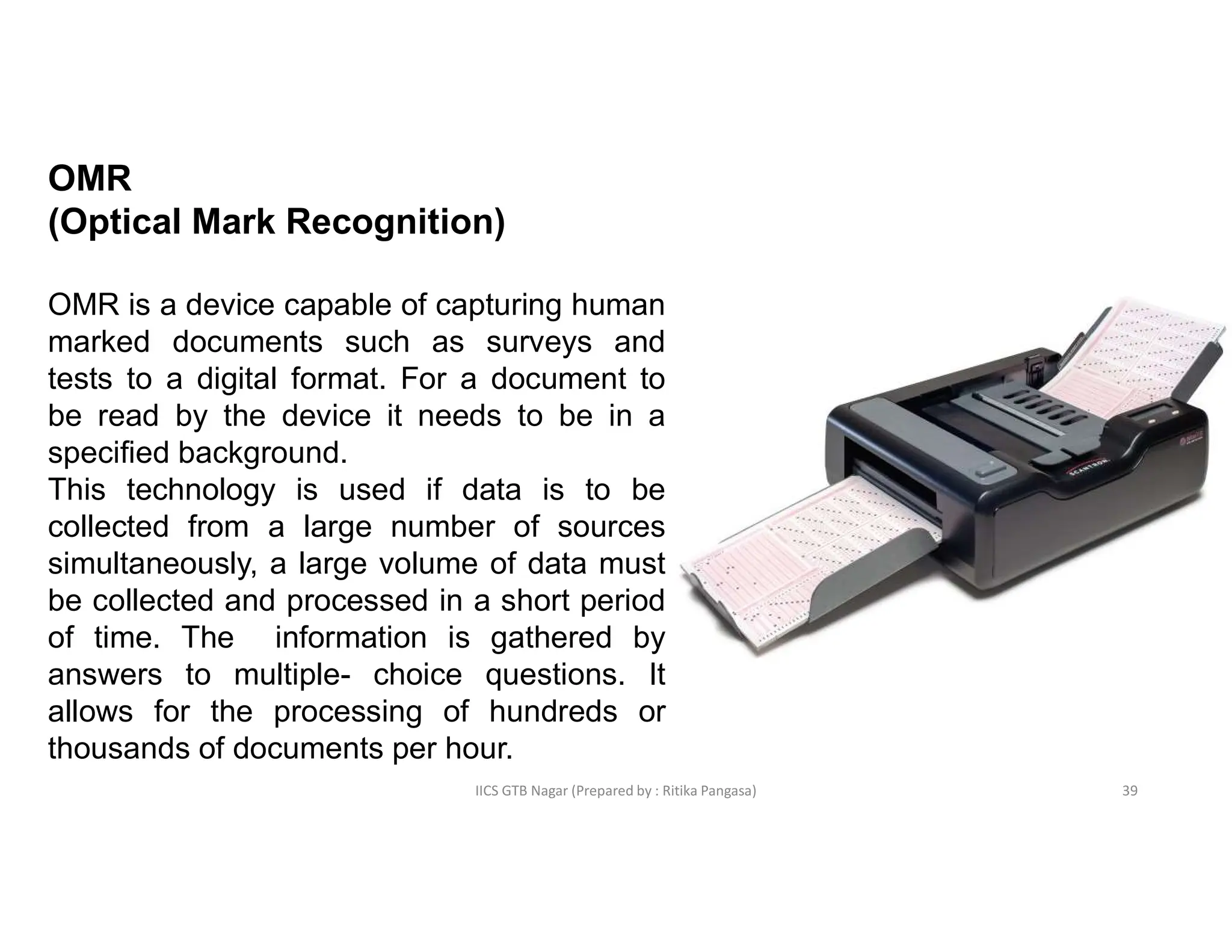 IICS GTB Nagar (Prepared by : Ritika Pangasa)
OMR
(Optical Mark Recognition)
OMR is a device capable of capturing human
marked documents such as surveys and
tests to a digital format. For a document to
be read by the device it needs to be in a
specified background.
This technology is used if data is to be
collected from a large number of sources
simultaneously, a large volume of data must
be collected and processed in a short period
of time. The information is gathered by
answers to multiple- choice questions. It
allows for the processing of hundreds or
thousands of documents per hour.
39
 
