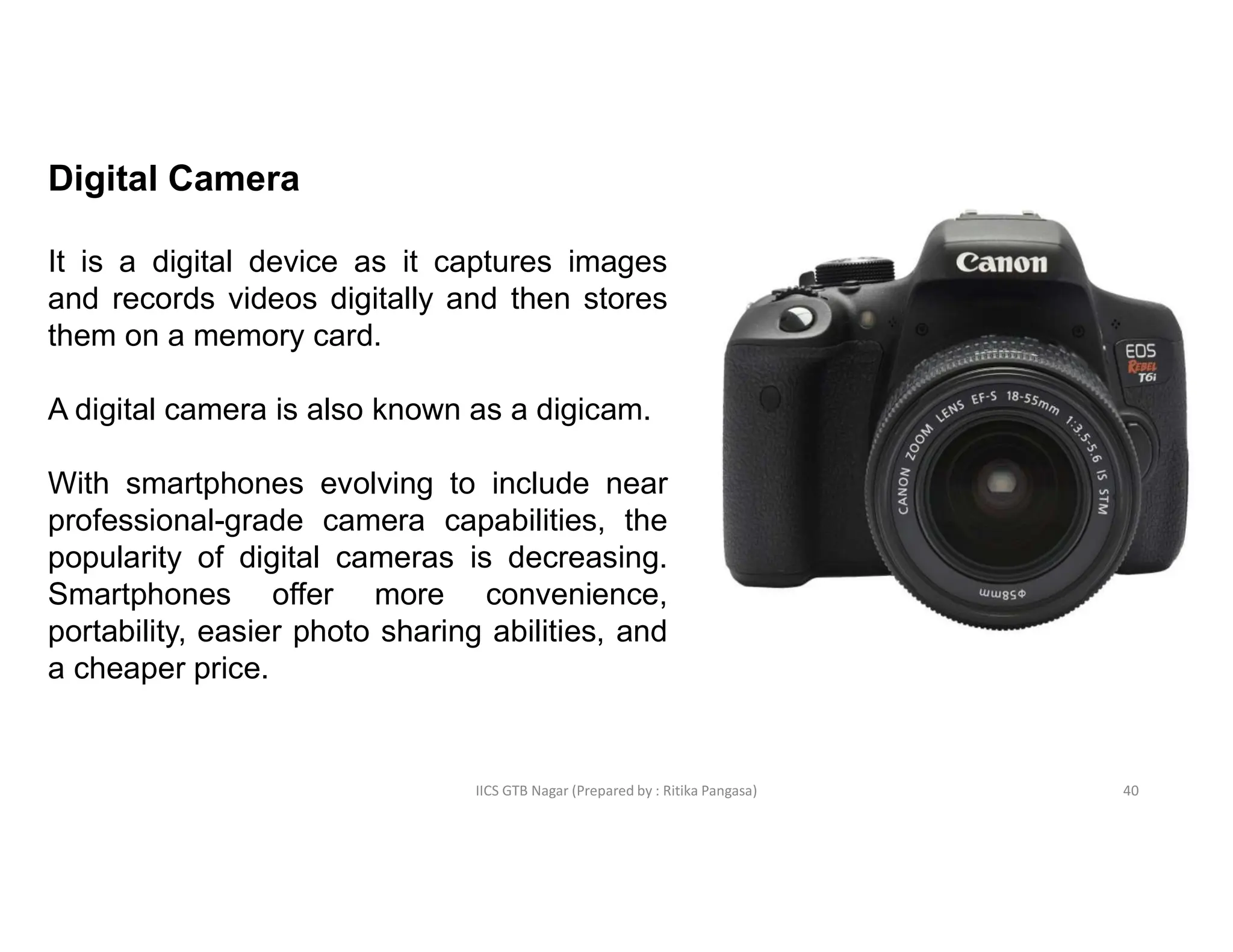 IICS GTB Nagar (Prepared by : Ritika Pangasa)
Digital Camera
It is a digital device as it captures images
and records videos digitally and then stores
them on a memory card.
A digital camera is also known as a digicam.
With smartphones evolving to include near
professional-grade camera capabilities, the
popularity of digital cameras is decreasing.
Smartphones offer more convenience,
portability, easier photo sharing abilities, and
a cheaper price.
40
 