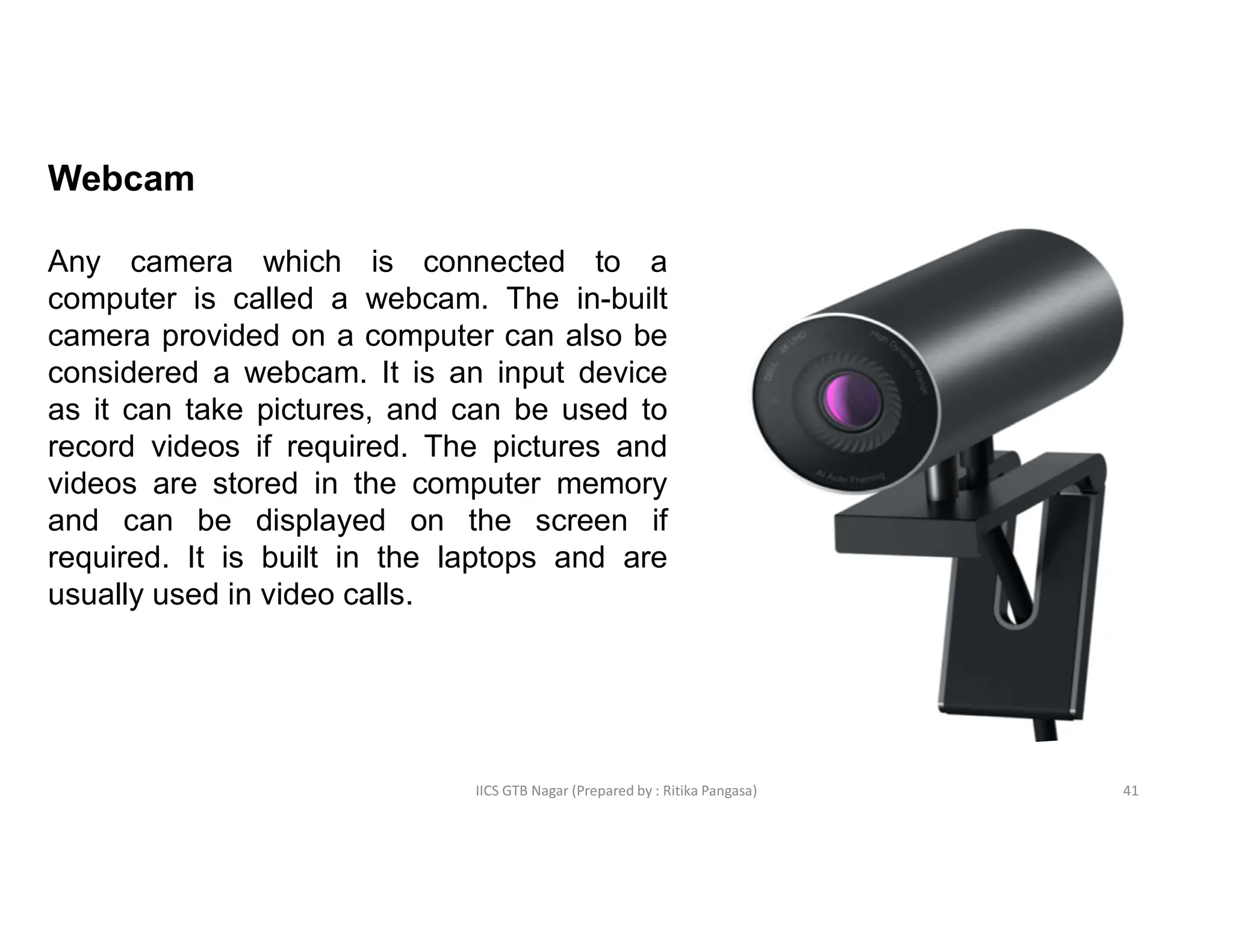 IICS GTB Nagar (Prepared by : Ritika Pangasa)
Webcam
Any camera which is connected to a
computer is called a webcam. The in-built
camera provided on a computer can also be
considered a webcam. It is an input device
as it can take pictures, and can be used to
record videos if required. The pictures and
videos are stored in the computer memory
and can be displayed on the screen if
required. It is built in the laptops and are
usually used in video calls.
41
 