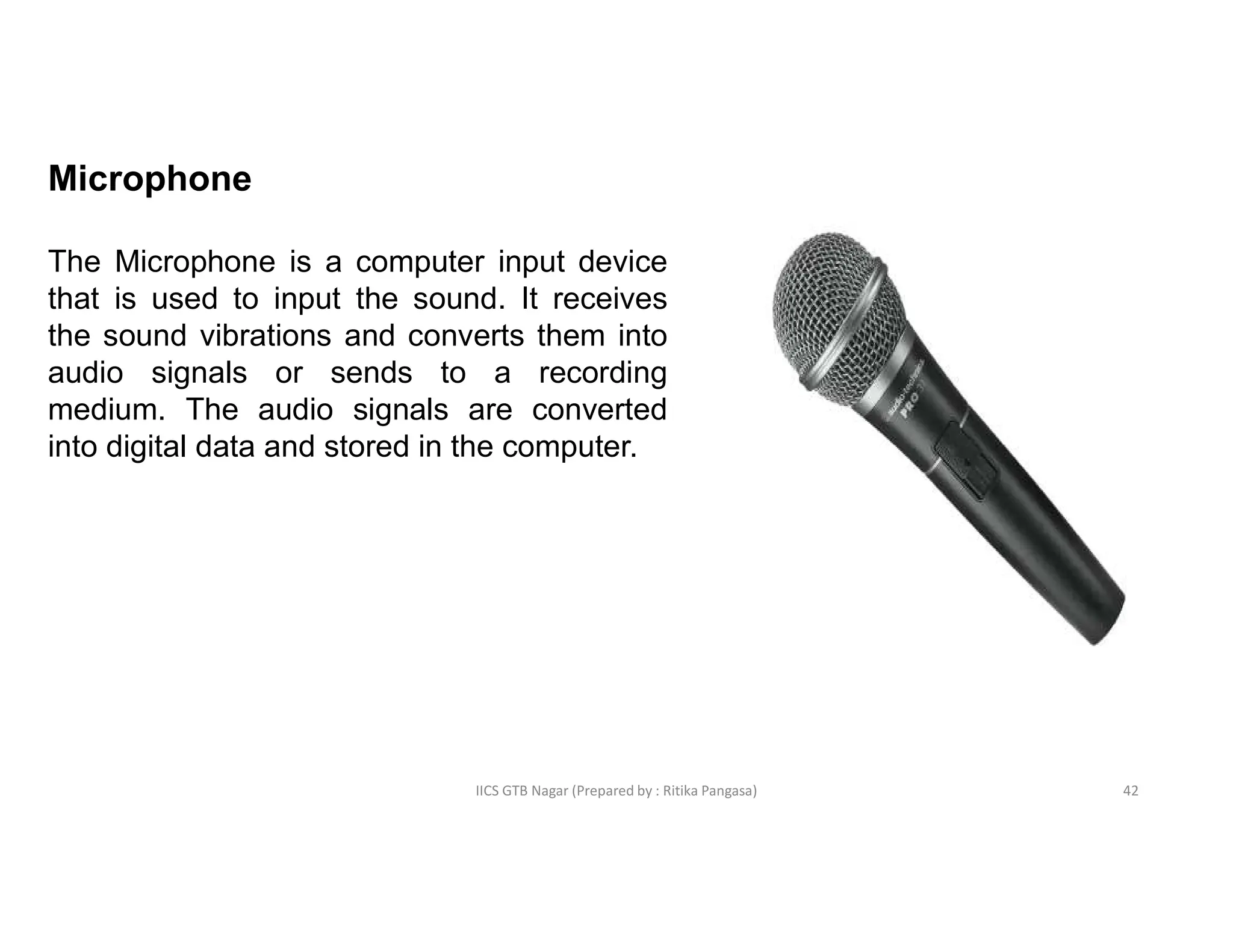 IICS GTB Nagar (Prepared by : Ritika Pangasa)
Microphone
The Microphone is a computer input device
that is used to input the sound. It receives
the sound vibrations and converts them into
audio signals or sends to a recording
medium. The audio signals are converted
into digital data and stored in the computer.
42
 