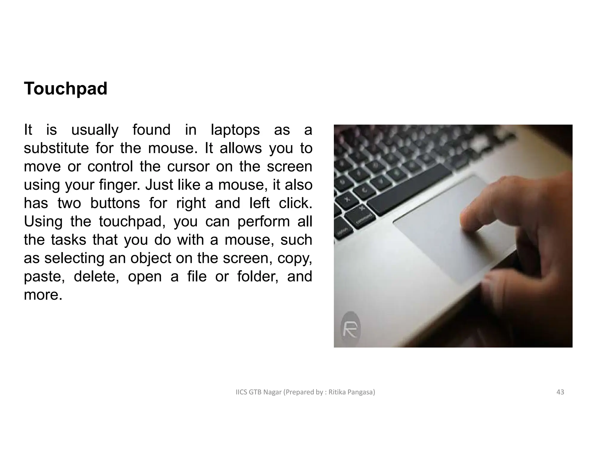 IICS GTB Nagar (Prepared by : Ritika Pangasa)
Touchpad
It is usually found in laptops as a
substitute for the mouse. It allows you to
move or control the cursor on the screen
using your finger. Just like a mouse, it also
has two buttons for right and left click.
Using the touchpad, you can perform all
the tasks that you do with a mouse, such
as selecting an object on the screen, copy,
paste, delete, open a file or folder, and
more.
43
 