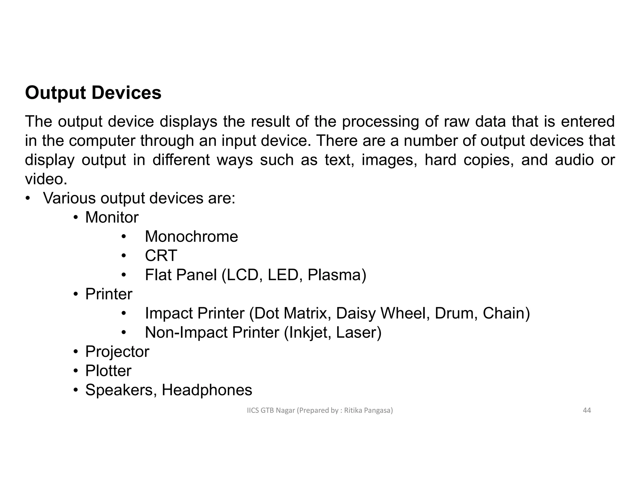 IICS GTB Nagar (Prepared by : Ritika Pangasa)
Output Devices
The output device displays the result of the processing of raw data that is entered
in the computer through an input device. There are a number of output devices that
display output in different ways such as text, images, hard copies, and audio or
video.
• Various output devices are:
• Monitor
• Monochrome
• CRT
• Flat Panel (LCD, LED, Plasma)
• Printer
• Impact Printer (Dot Matrix, Daisy Wheel, Drum, Chain)
• Non-Impact Printer (Inkjet, Laser)
• Projector
• Plotter
• Speakers, Headphones
44
 