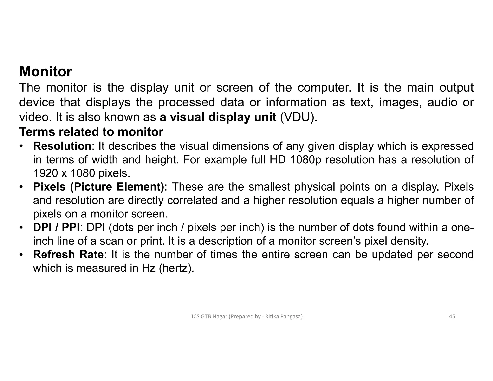 IICS GTB Nagar (Prepared by : Ritika Pangasa)
Monitor
The monitor is the display unit or screen of the computer. It is the main output
device that displays the processed data or information as text, images, audio or
video. It is also known as a visual display unit (VDU).
Terms related to monitor
• Resolution: It describes the visual dimensions of any given display which is expressed
in terms of width and height. For example full HD 1080p resolution has a resolution of
1920 x 1080 pixels.
• Pixels (Picture Element): These are the smallest physical points on a display. Pixels
and resolution are directly correlated and a higher resolution equals a higher number of
pixels on a monitor screen.
• DPI / PPI: DPI (dots per inch / pixels per inch) is the number of dots found within a one-
inch line of a scan or print. It is a description of a monitor screen’s pixel density.
• Refresh Rate: It is the number of times the entire screen can be updated per second
which is measured in Hz (hertz).
45
 