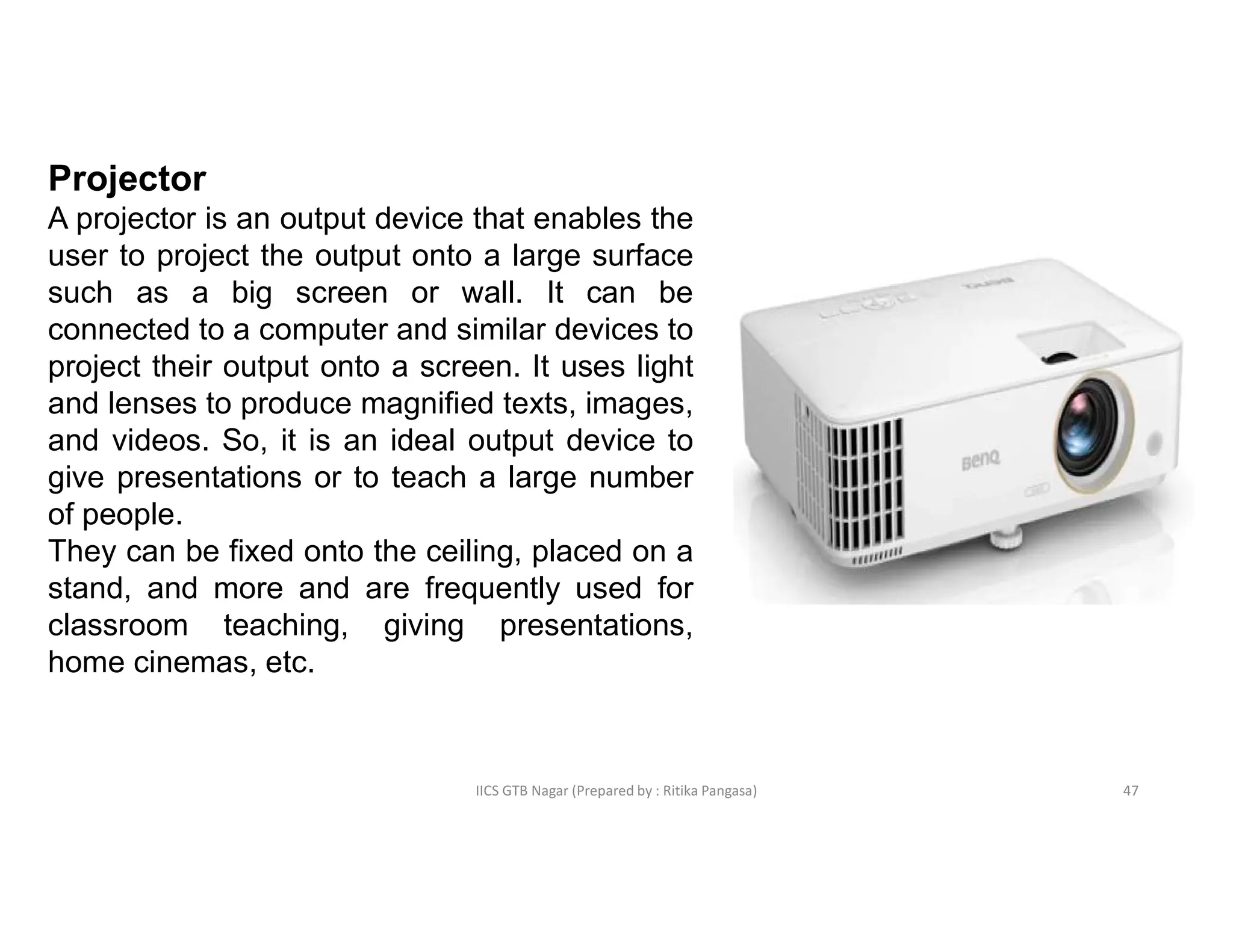 IICS GTB Nagar (Prepared by : Ritika Pangasa)
Projector
A projector is an output device that enables the
user to project the output onto a large surface
such as a big screen or wall. It can be
connected to a computer and similar devices to
project their output onto a screen. It uses light
and lenses to produce magnified texts, images,
and videos. So, it is an ideal output device to
give presentations or to teach a large number
of people.
They can be fixed onto the ceiling, placed on a
stand, and more and are frequently used for
classroom teaching, giving presentations,
home cinemas, etc.
47
 