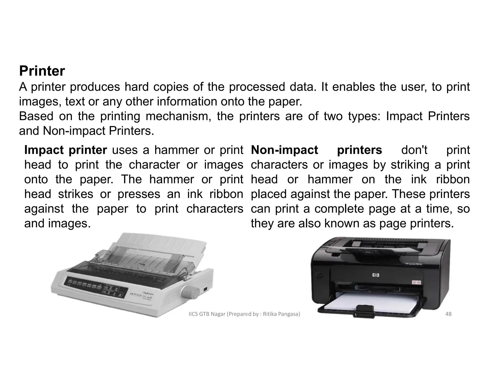 IICS GTB Nagar (Prepared by : Ritika Pangasa)
Printer
A printer produces hard copies of the processed data. It enables the user, to print
images, text or any other information onto the paper.
Based on the printing mechanism, the printers are of two types: Impact Printers
and Non-impact Printers.
Impact printer uses a hammer or print
head to print the character or images
onto the paper. The hammer or print
head strikes or presses an ink ribbon
against the paper to print characters
and images.
Non-impact printers don't print
characters or images by striking a print
head or hammer on the ink ribbon
placed against the paper. These printers
can print a complete page at a time, so
they are also known as page printers.
48
 