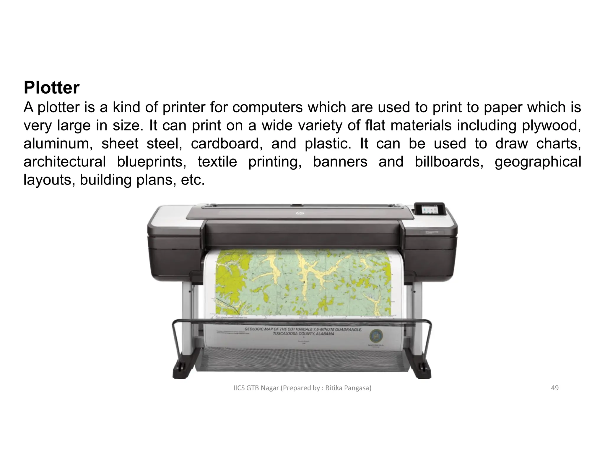 IICS GTB Nagar (Prepared by : Ritika Pangasa)
Plotter
A plotter is a kind of printer for computers which are used to print to paper which is
very large in size. It can print on a wide variety of flat materials including plywood,
aluminum, sheet steel, cardboard, and plastic. It can be used to draw charts,
architectural blueprints, textile printing, banners and billboards, geographical
layouts, building plans, etc.
49
 