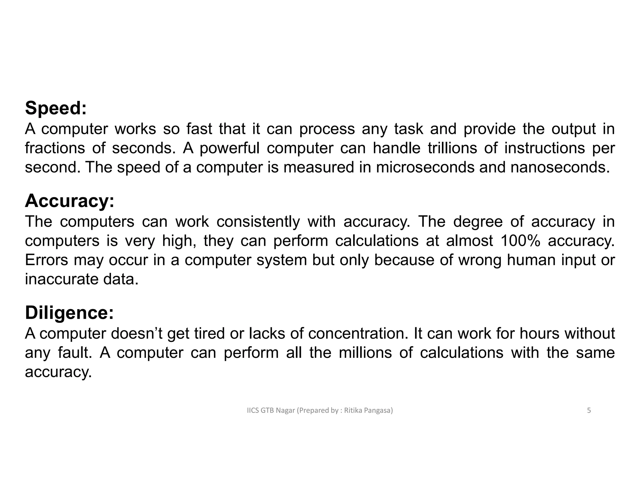 IICS GTB Nagar (Prepared by : Ritika Pangasa)
Speed:
A computer works so fast that it can process any task and provide the output in
fractions of seconds. A powerful computer can handle trillions of instructions per
second. The speed of a computer is measured in microseconds and nanoseconds.
Accuracy:
The computers can work consistently with accuracy. The degree of accuracy in
computers is very high, they can perform calculations at almost 100% accuracy.
Errors may occur in a computer system but only because of wrong human input or
inaccurate data.
Diligence:
A computer doesn’t get tired or lacks of concentration. It can work for hours without
any fault. A computer can perform all the millions of calculations with the same
accuracy.
5
 