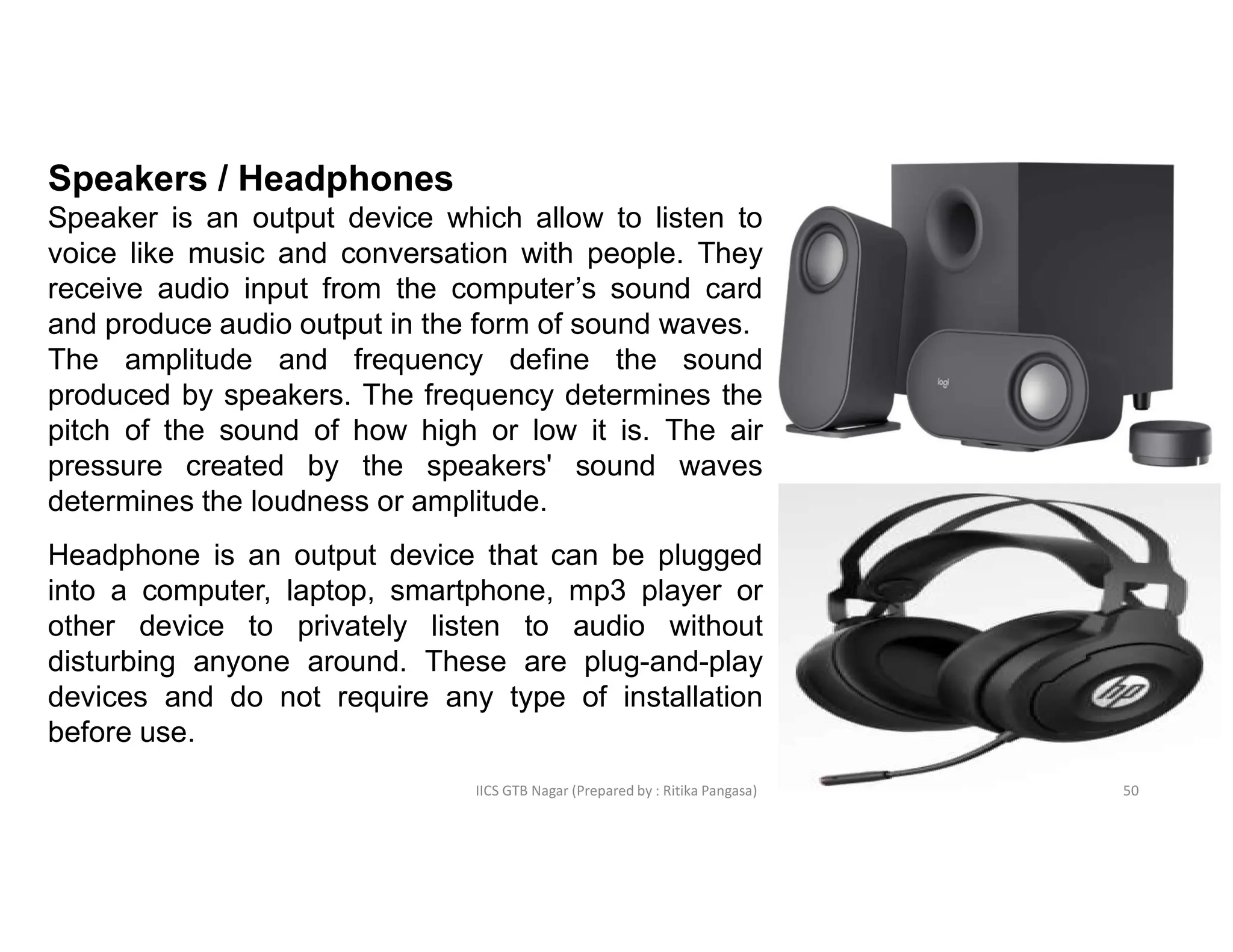 IICS GTB Nagar (Prepared by : Ritika Pangasa)
Speakers / Headphones
Speaker is an output device which allow to listen to
voice like music and conversation with people. They
receive audio input from the computer’s sound card
and produce audio output in the form of sound waves.
The amplitude and frequency define the sound
produced by speakers. The frequency determines the
pitch of the sound of how high or low it is. The air
pressure created by the speakers' sound waves
determines the loudness or amplitude.
Headphone is an output device that can be plugged
into a computer, laptop, smartphone, mp3 player or
other device to privately listen to audio without
disturbing anyone around. These are plug-and-play
devices and do not require any type of installation
before use.
50
 