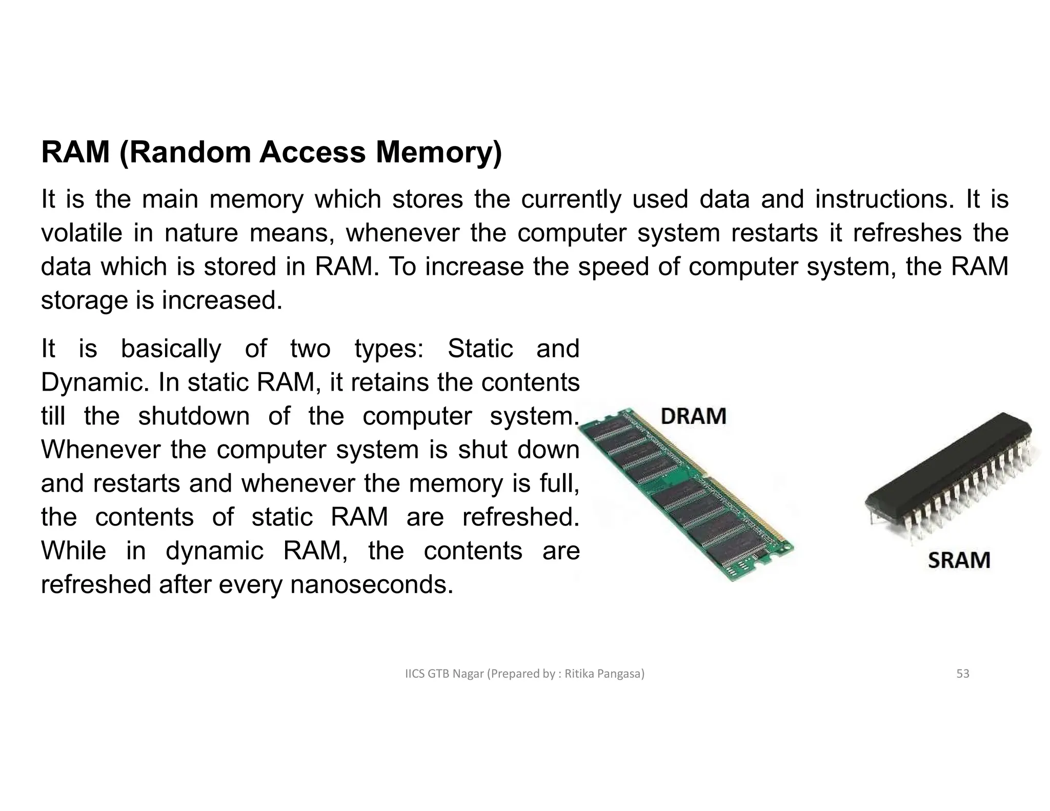 IICS GTB Nagar (Prepared by : Ritika Pangasa)
RAM (Random Access Memory)
It is the main memory which stores the currently used data and instructions. It is
volatile in nature means, whenever the computer system restarts it refreshes the
data which is stored in RAM. To increase the speed of computer system, the RAM
storage is increased.
It is basically of two types: Static and
Dynamic. In static RAM, it retains the contents
till the shutdown of the computer system.
Whenever the computer system is shut down
and restarts and whenever the memory is full,
the contents of static RAM are refreshed.
While in dynamic RAM, the contents are
refreshed after every nanoseconds.
53
 