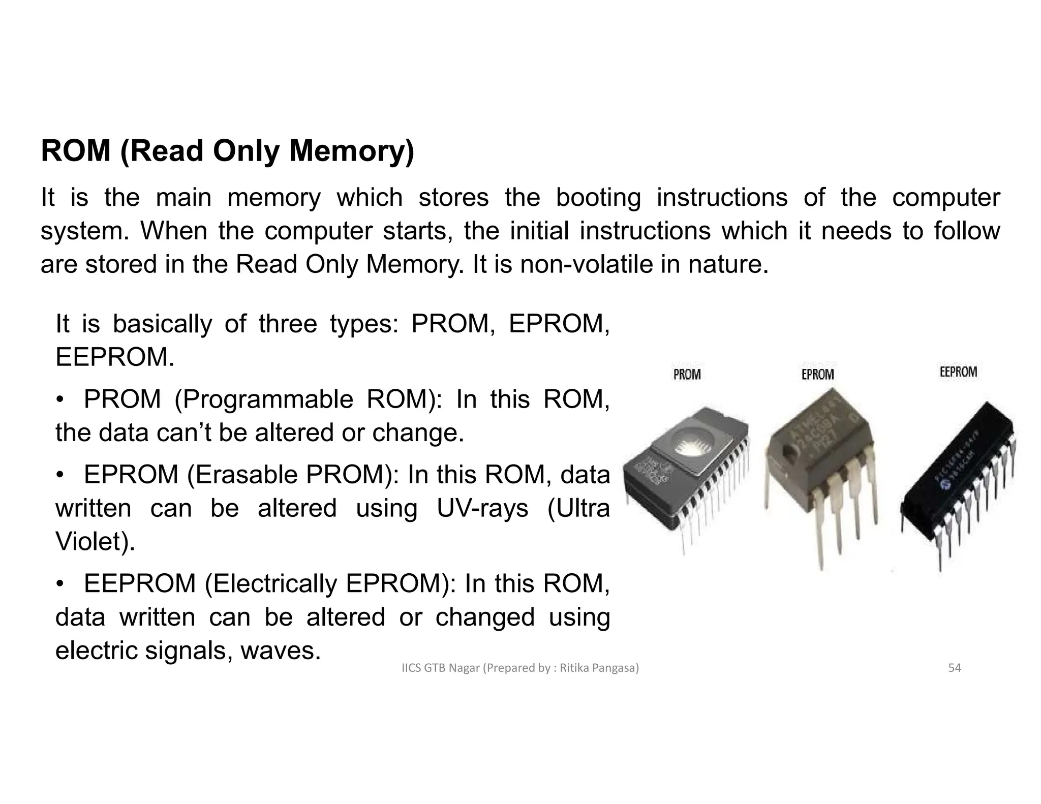 IICS GTB Nagar (Prepared by : Ritika Pangasa)
ROM (Read Only Memory)
It is the main memory which stores the booting instructions of the computer
system. When the computer starts, the initial instructions which it needs to follow
are stored in the Read Only Memory. It is non-volatile in nature.
It is basically of three types: PROM, EPROM,
EEPROM.
• PROM (Programmable ROM): In this ROM,
the data can’t be altered or change.
• EPROM (Erasable PROM): In this ROM, data
written can be altered using UV-rays (Ultra
Violet).
• EEPROM (Electrically EPROM): In this ROM,
data written can be altered or changed using
electric signals, waves. 54
 