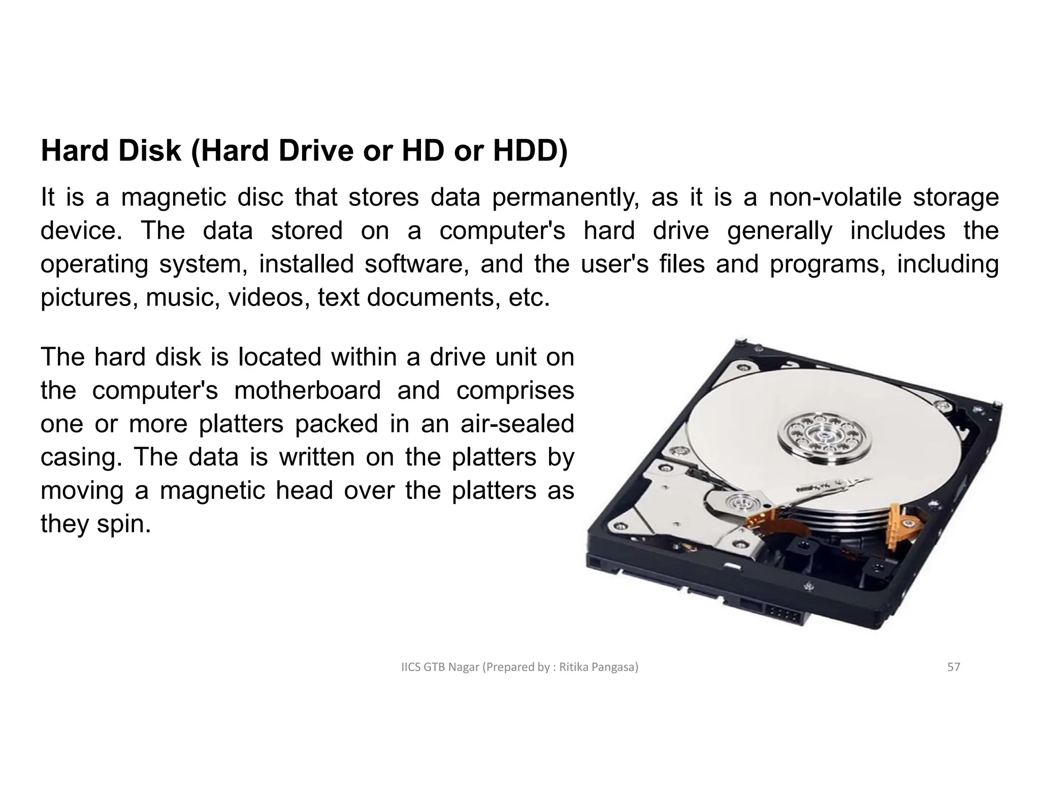 IICS GTB Nagar (Prepared by : Ritika Pangasa)
Hard Disk (Hard Drive or HD or HDD)
It is a magnetic disc that stores data permanently, as it is a non-volatile storage
device. The data stored on a computer's hard drive generally includes the
operating system, installed software, and the user's files and programs, including
pictures, music, videos, text documents, etc.
The hard disk is located within a drive unit on
the computer's motherboard and comprises
one or more platters packed in an air-sealed
casing. The data is written on the platters by
moving a magnetic head over the platters as
they spin.
57
 