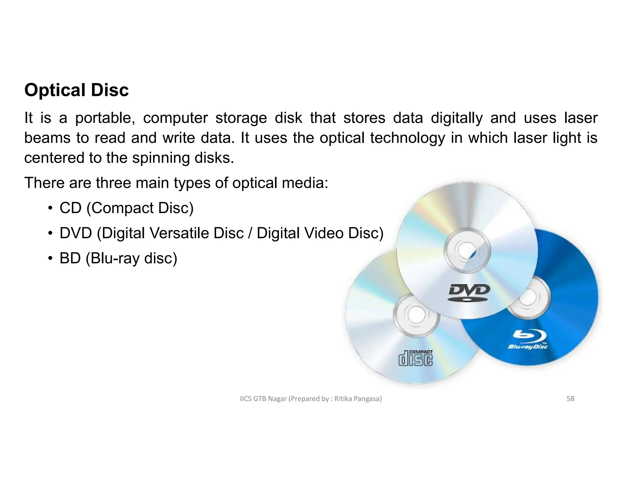 IICS GTB Nagar (Prepared by : Ritika Pangasa)
Optical Disc
It is a portable, computer storage disk that stores data digitally and uses laser
beams to read and write data. It uses the optical technology in which laser light is
centered to the spinning disks.
There are three main types of optical media:
• CD (Compact Disc)
• DVD (Digital Versatile Disc / Digital Video Disc)
• BD (Blu-ray disc)
58
 