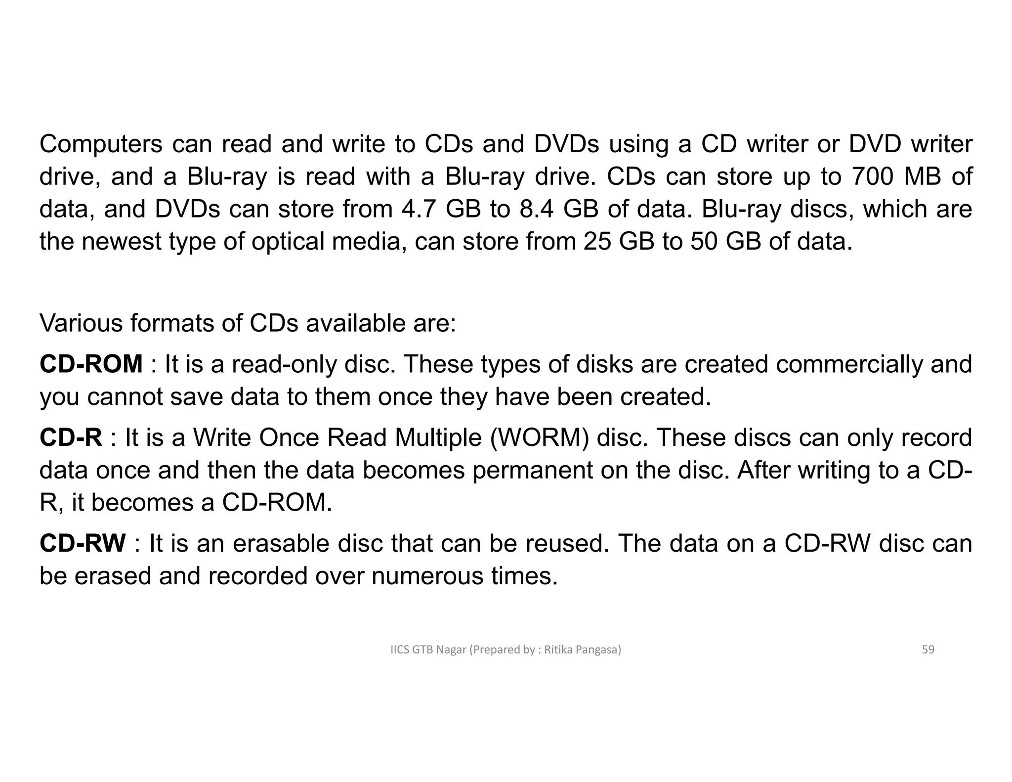 IICS GTB Nagar (Prepared by : Ritika Pangasa)
Computers can read and write to CDs and DVDs using a CD writer or DVD writer
drive, and a Blu-ray is read with a Blu-ray drive. CDs can store up to 700 MB of
data, and DVDs can store from 4.7 GB to 8.4 GB of data. Blu-ray discs, which are
the newest type of optical media, can store from 25 GB to 50 GB of data.
Various formats of CDs available are:
CD-ROM : It is a read-only disc. These types of disks are created commercially and
you cannot save data to them once they have been created.
CD-R : It is a Write Once Read Multiple (WORM) disc. These discs can only record
data once and then the data becomes permanent on the disc. After writing to a CD-
R, it becomes a CD-ROM.
CD-RW : It is an erasable disc that can be reused. The data on a CD-RW disc can
be erased and recorded over numerous times.
59
 