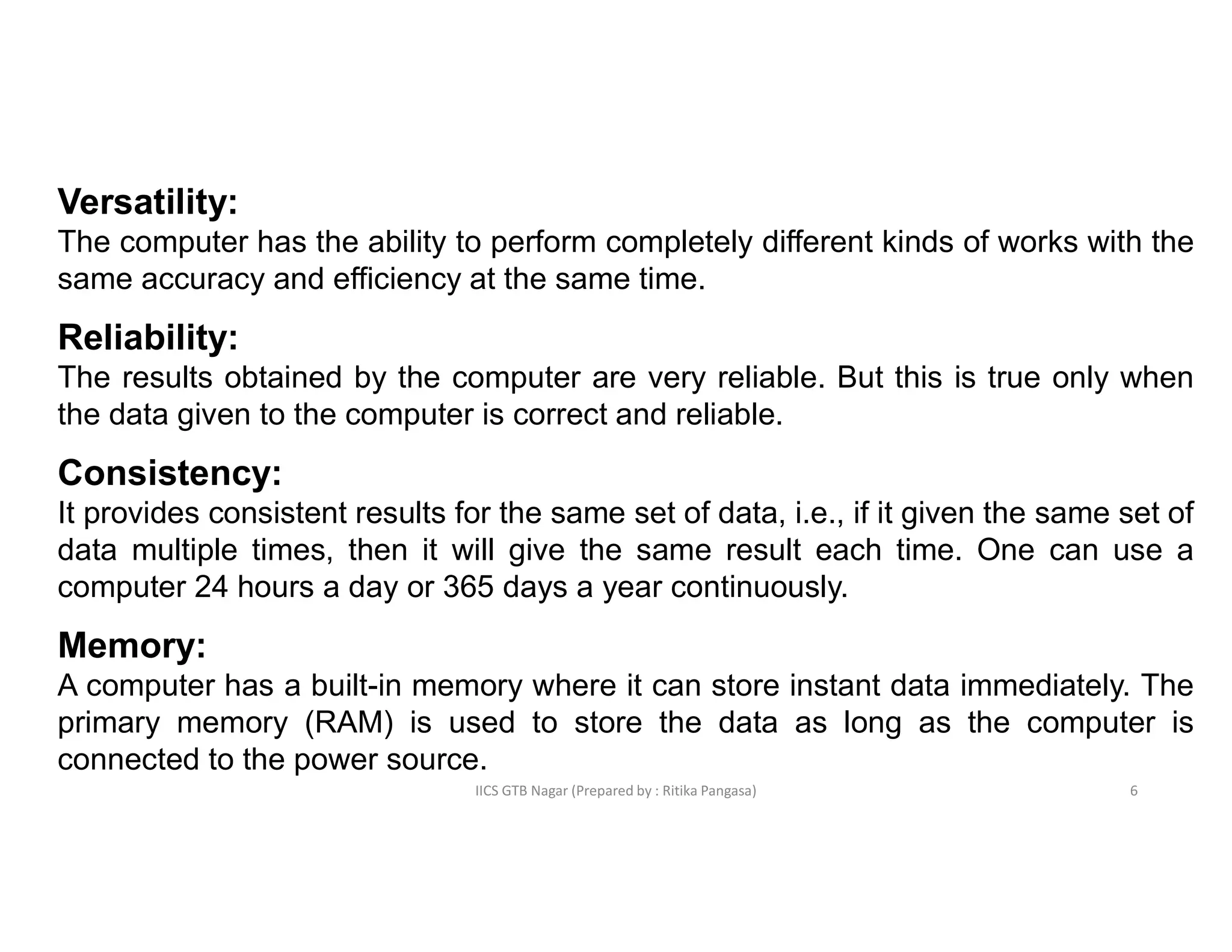 IICS GTB Nagar (Prepared by : Ritika Pangasa)
Versatility:
The computer has the ability to perform completely different kinds of works with the
same accuracy and efficiency at the same time.
Reliability:
The results obtained by the computer are very reliable. But this is true only when
the data given to the computer is correct and reliable.
Consistency:
It provides consistent results for the same set of data, i.e., if it given the same set of
data multiple times, then it will give the same result each time. One can use a
computer 24 hours a day or 365 days a year continuously.
Memory:
A computer has a built-in memory where it can store instant data immediately. The
primary memory (RAM) is used to store the data as long as the computer is
connected to the power source.
6
 