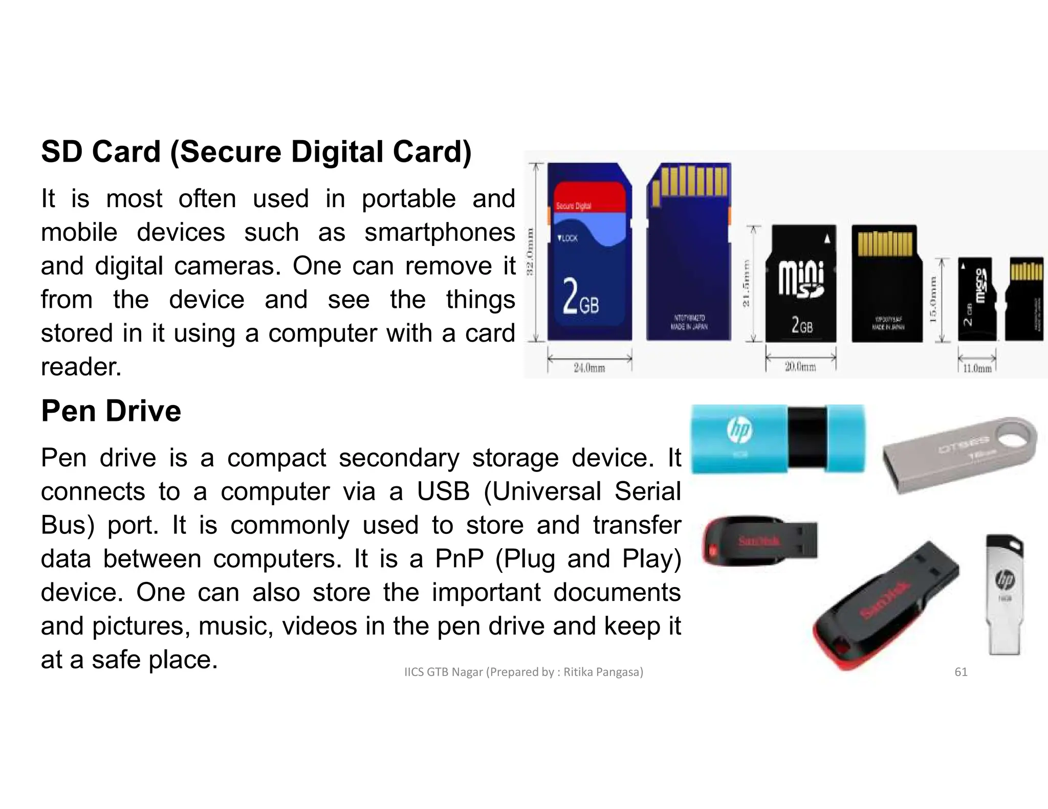 IICS GTB Nagar (Prepared by : Ritika Pangasa)
SD Card (Secure Digital Card)
It is most often used in portable and
mobile devices such as smartphones
and digital cameras. One can remove it
from the device and see the things
stored in it using a computer with a card
reader.
Pen Drive
Pen drive is a compact secondary storage device. It
connects to a computer via a USB (Universal Serial
Bus) port. It is commonly used to store and transfer
data between computers. It is a PnP (Plug and Play)
device. One can also store the important documents
and pictures, music, videos in the pen drive and keep it
at a safe place. 61
 