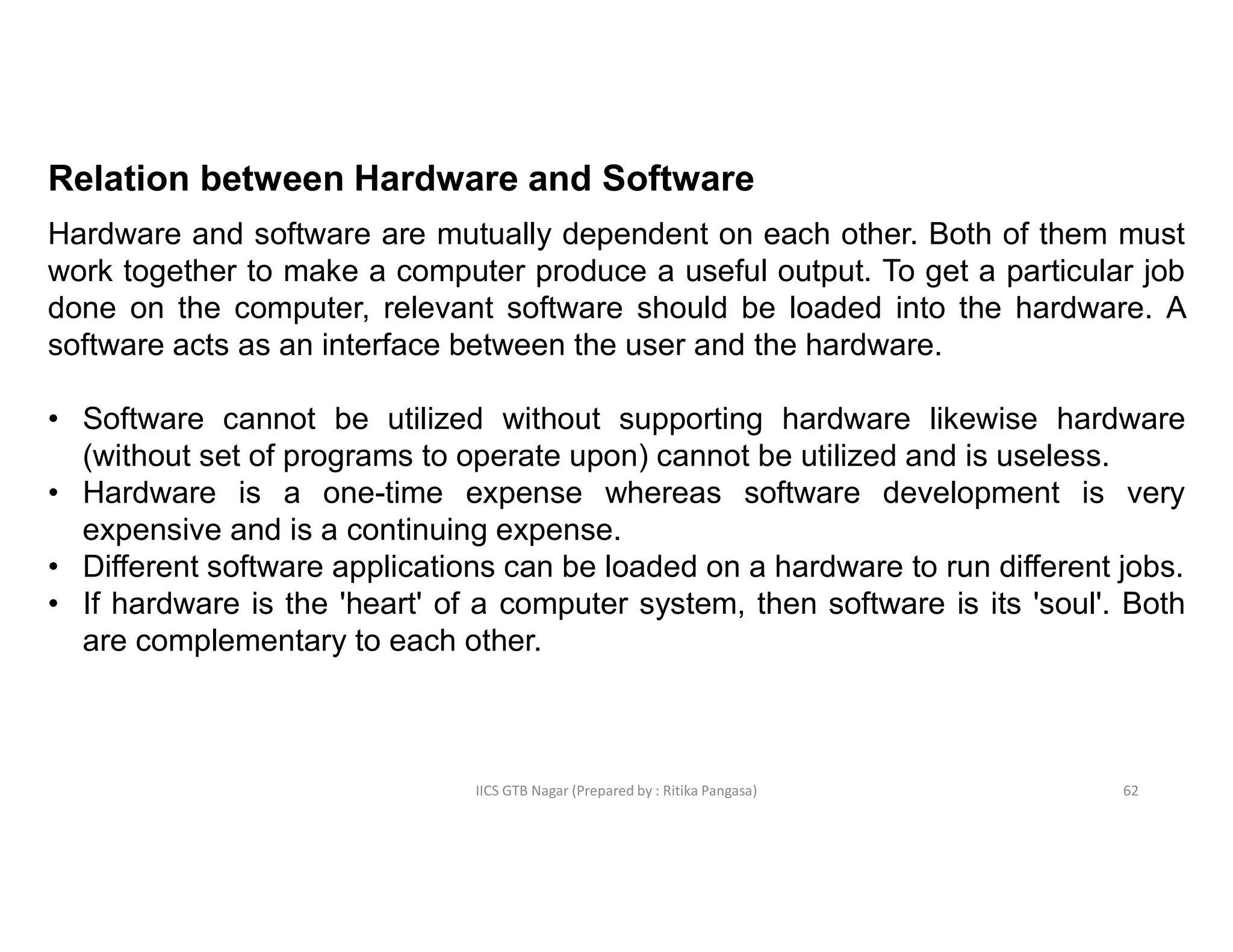 IICS GTB Nagar (Prepared by : Ritika Pangasa)
Relation between Hardware and Software
Hardware and software are mutually dependent on each other. Both of them must
work together to make a computer produce a useful output. To get a particular job
done on the computer, relevant software should be loaded into the hardware. A
software acts as an interface between the user and the hardware.
• Software cannot be utilized without supporting hardware likewise hardware
(without set of programs to operate upon) cannot be utilized and is useless.
• Hardware is a one-time expense whereas software development is very
expensive and is a continuing expense.
• Different software applications can be loaded on a hardware to run different jobs.
• If hardware is the 'heart' of a computer system, then software is its 'soul'. Both
are complementary to each other.
62
 