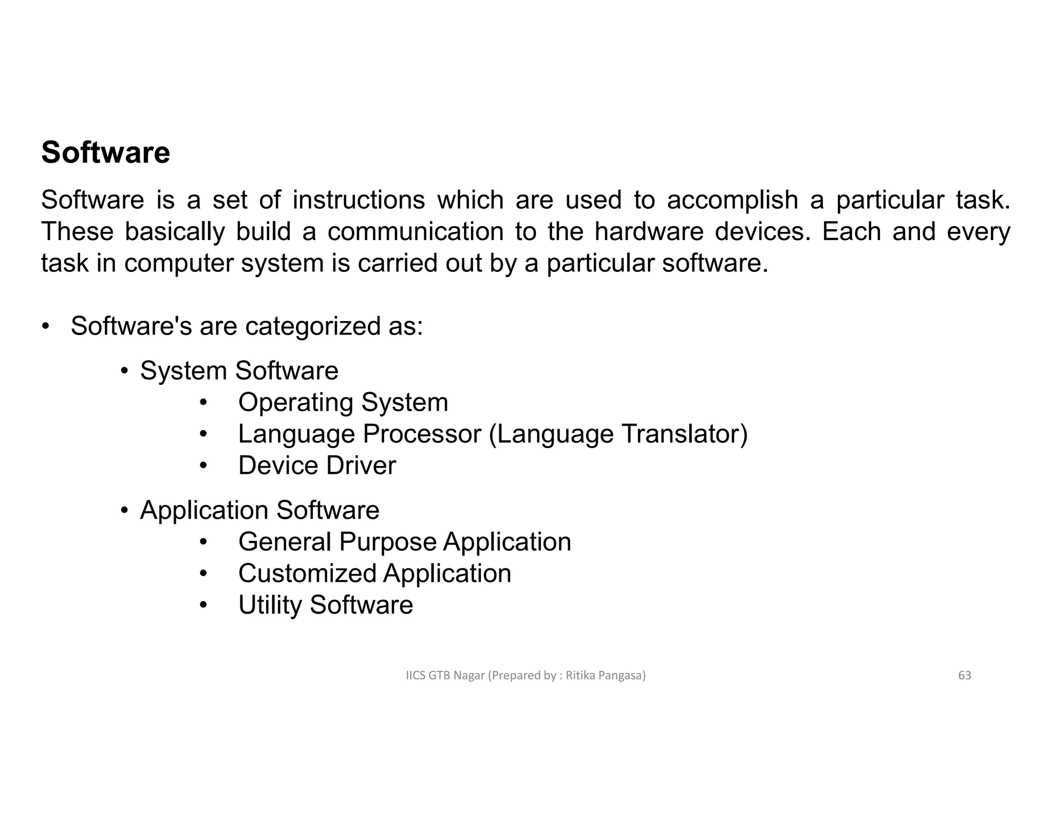 IICS GTB Nagar (Prepared by : Ritika Pangasa)
Software
Software is a set of instructions which are used to accomplish a particular task.
These basically build a communication to the hardware devices. Each and every
task in computer system is carried out by a particular software.
• Software's are categorized as:
• System Software
• Operating System
• Language Processor (Language Translator)
• Device Driver
• Application Software
• General Purpose Application
• Customized Application
• Utility Software
63
 
