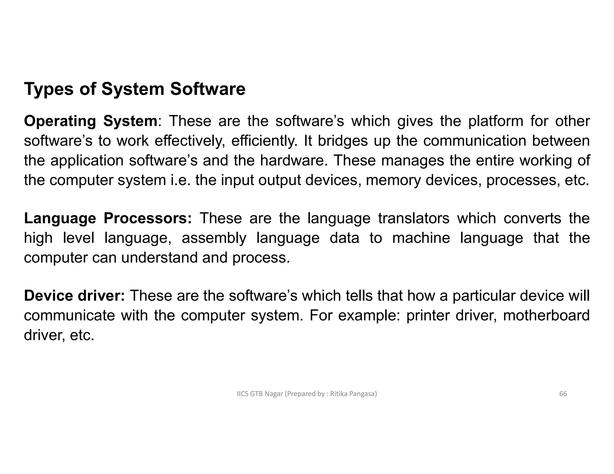 IICS GTB Nagar (Prepared by : Ritika Pangasa)
Types of System Software
Operating System: These are the software’s which gives the platform for other
software’s to work effectively, efficiently. It bridges up the communication between
the application software’s and the hardware. These manages the entire working of
the computer system i.e. the input output devices, memory devices, processes, etc.
Language Processors: These are the language translators which converts the
high level language, assembly language data to machine language that the
computer can understand and process.
Device driver: These are the software’s which tells that how a particular device will
communicate with the computer system. For example: printer driver, motherboard
driver, etc.
66
 