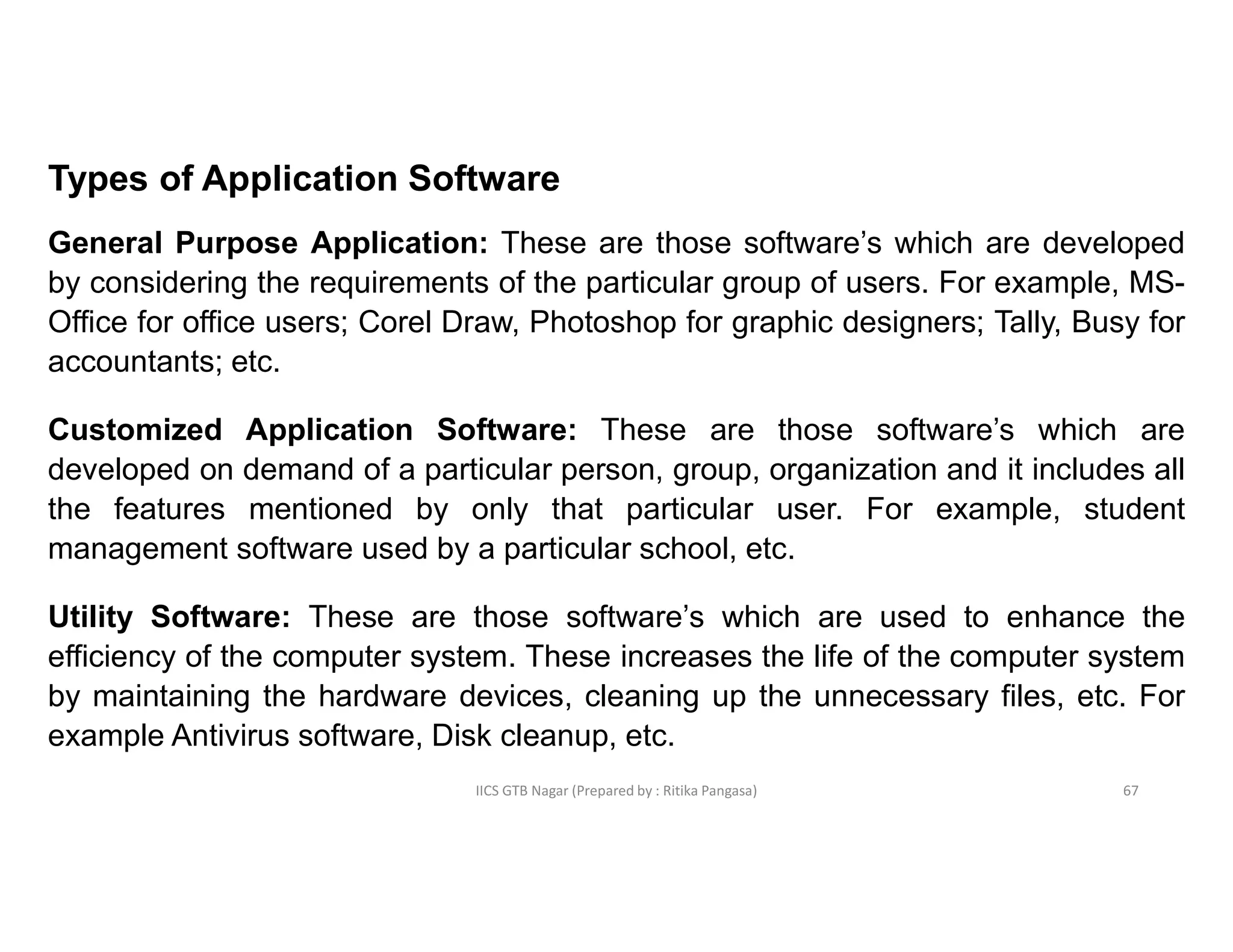 IICS GTB Nagar (Prepared by : Ritika Pangasa)
Types of Application Software
General Purpose Application: These are those software’s which are developed
by considering the requirements of the particular group of users. For example, MS-
Office for office users; Corel Draw, Photoshop for graphic designers; Tally, Busy for
accountants; etc.
Customized Application Software: These are those software’s which are
developed on demand of a particular person, group, organization and it includes all
the features mentioned by only that particular user. For example, student
management software used by a particular school, etc.
Utility Software: These are those software’s which are used to enhance the
efficiency of the computer system. These increases the life of the computer system
by maintaining the hardware devices, cleaning up the unnecessary files, etc. For
example Antivirus software, Disk cleanup, etc.
67
 