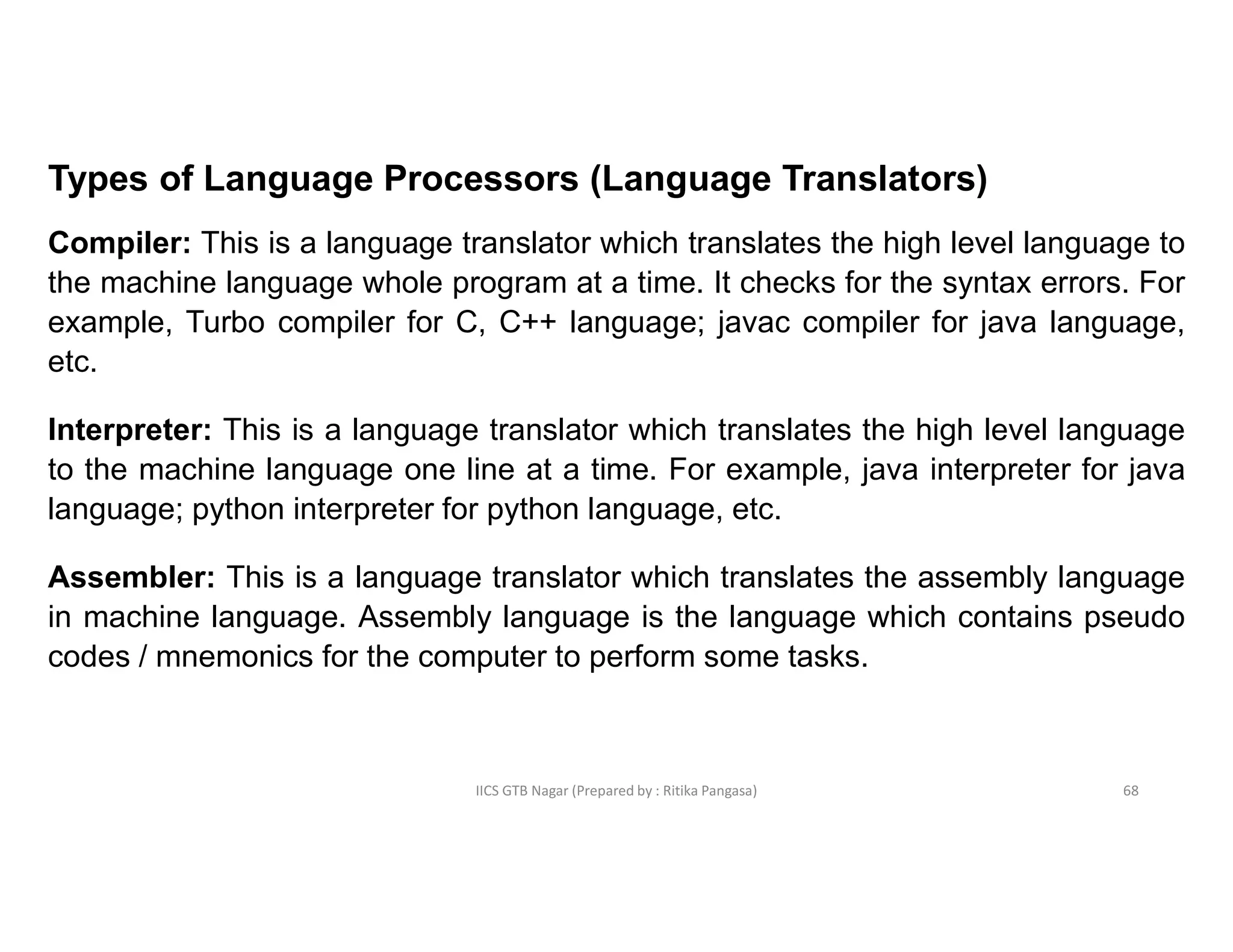 IICS GTB Nagar (Prepared by : Ritika Pangasa)
Types of Language Processors (Language Translators)
Compiler: This is a language translator which translates the high level language to
the machine language whole program at a time. It checks for the syntax errors. For
example, Turbo compiler for C, C++ language; javac compiler for java language,
etc.
Interpreter: This is a language translator which translates the high level language
to the machine language one line at a time. For example, java interpreter for java
language; python interpreter for python language, etc.
Assembler: This is a language translator which translates the assembly language
in machine language. Assembly language is the language which contains pseudo
codes / mnemonics for the computer to perform some tasks.
68
 