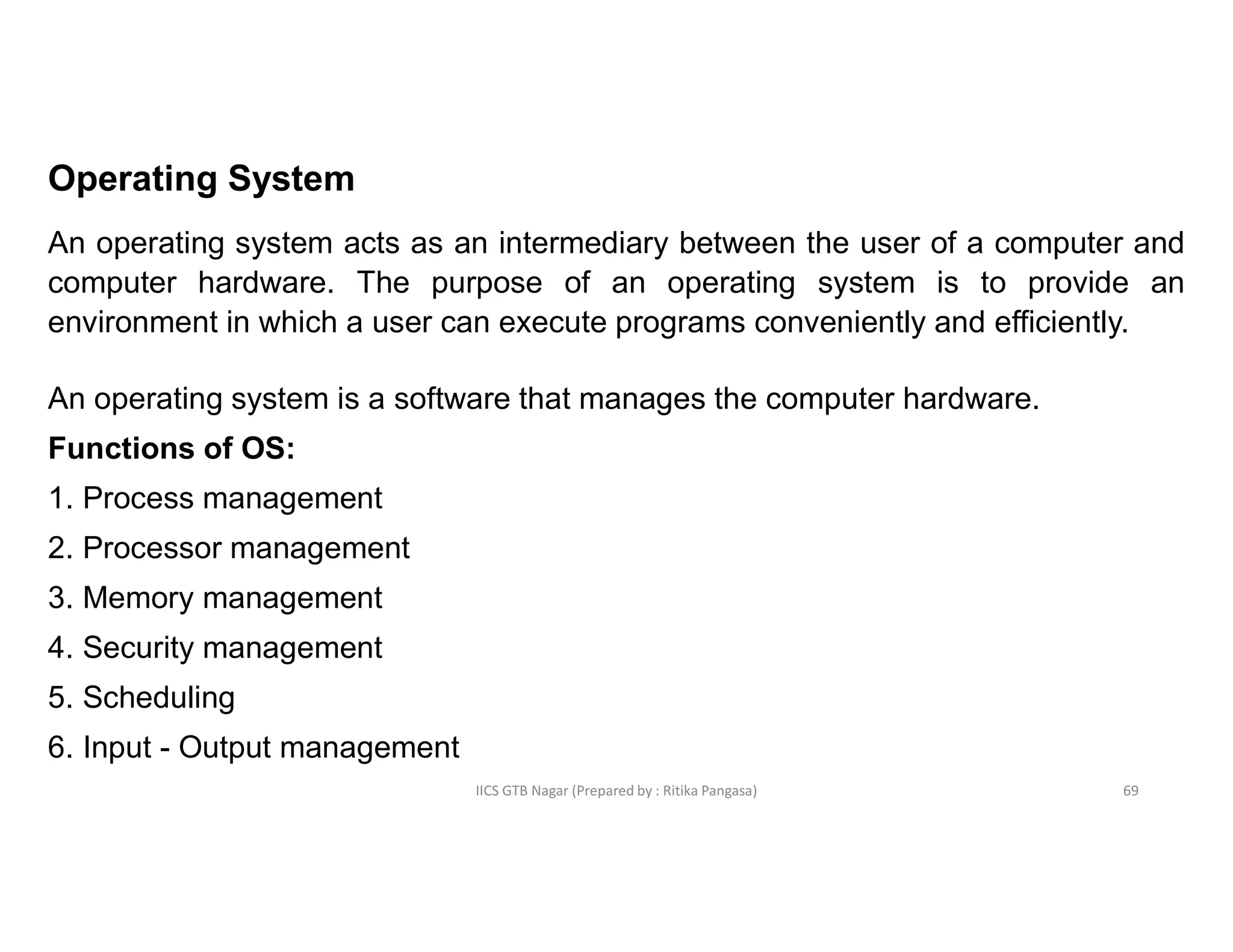 IICS GTB Nagar (Prepared by : Ritika Pangasa)
Operating System
An operating system acts as an intermediary between the user of a computer and
computer hardware. The purpose of an operating system is to provide an
environment in which a user can execute programs conveniently and efficiently.
An operating system is a software that manages the computer hardware.
Functions of OS:
1. Process management
2. Processor management
3. Memory management
4. Security management
5. Scheduling
6. Input - Output management
69
 