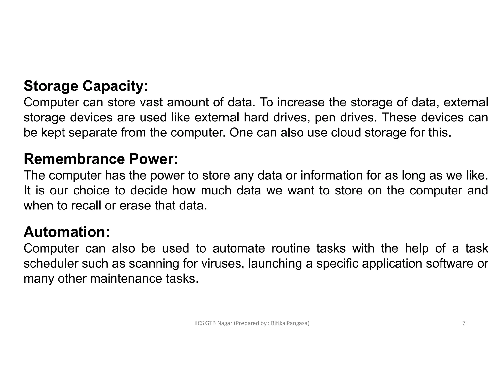 IICS GTB Nagar (Prepared by : Ritika Pangasa)
Storage Capacity:
Computer can store vast amount of data. To increase the storage of data, external
storage devices are used like external hard drives, pen drives. These devices can
be kept separate from the computer. One can also use cloud storage for this.
Remembrance Power:
The computer has the power to store any data or information for as long as we like.
It is our choice to decide how much data we want to store on the computer and
when to recall or erase that data.
Automation:
Computer can also be used to automate routine tasks with the help of a task
scheduler such as scanning for viruses, launching a specific application software or
many other maintenance tasks.
7
 