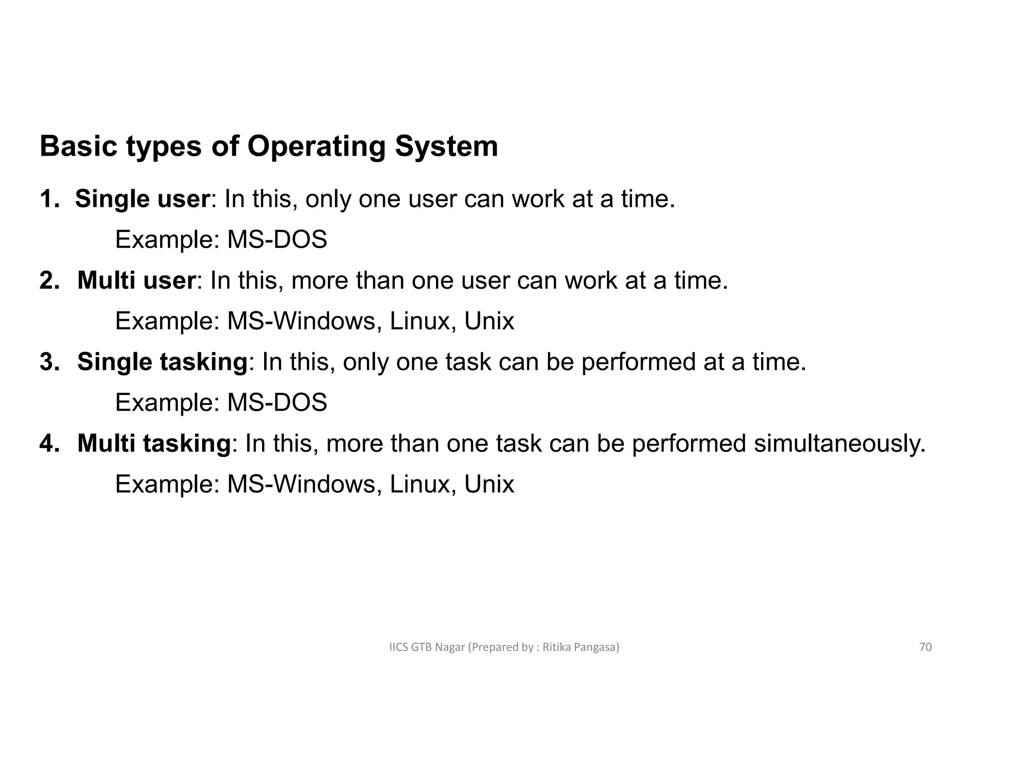 IICS GTB Nagar (Prepared by : Ritika Pangasa)
Basic types of Operating System
1. Single user: In this, only one user can work at a time.
Example: MS-DOS
2. Multi user: In this, more than one user can work at a time.
Example: MS-Windows, Linux, Unix
3. Single tasking: In this, only one task can be performed at a time.
Example: MS-DOS
4. Multi tasking: In this, more than one task can be performed simultaneously.
Example: MS-Windows, Linux, Unix
70
 