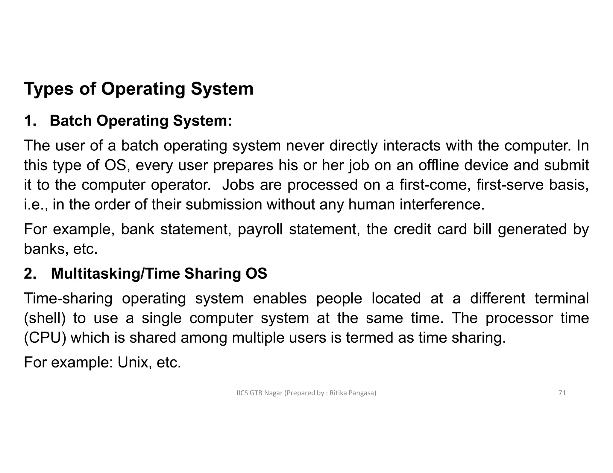 IICS GTB Nagar (Prepared by : Ritika Pangasa)
Types of Operating System
1. Batch Operating System:
The user of a batch operating system never directly interacts with the computer. In
this type of OS, every user prepares his or her job on an offline device and submit
it to the computer operator. Jobs are processed on a first-come, first-serve basis,
i.e., in the order of their submission without any human interference.
For example, bank statement, payroll statement, the credit card bill generated by
banks, etc.
2. Multitasking/Time Sharing OS
Time-sharing operating system enables people located at a different terminal
(shell) to use a single computer system at the same time. The processor time
(CPU) which is shared among multiple users is termed as time sharing.
For example: Unix, etc.
71
 