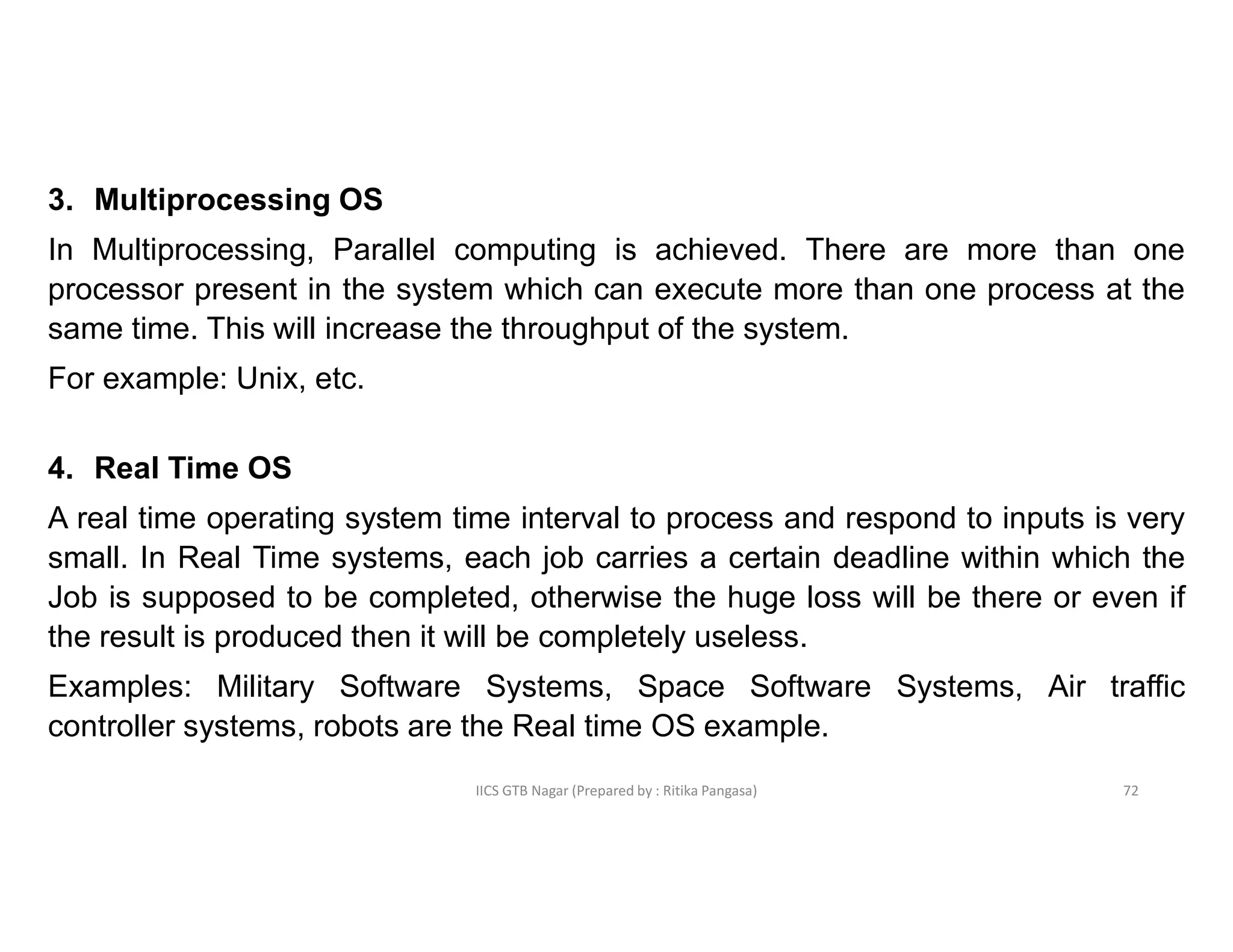 IICS GTB Nagar (Prepared by : Ritika Pangasa)
3. Multiprocessing OS
In Multiprocessing, Parallel computing is achieved. There are more than one
processor present in the system which can execute more than one process at the
same time. This will increase the throughput of the system.
For example: Unix, etc.
4. Real Time OS
A real time operating system time interval to process and respond to inputs is very
small. In Real Time systems, each job carries a certain deadline within which the
Job is supposed to be completed, otherwise the huge loss will be there or even if
the result is produced then it will be completely useless.
Examples: Military Software Systems, Space Software Systems, Air traffic
controller systems, robots are the Real time OS example.
72
 