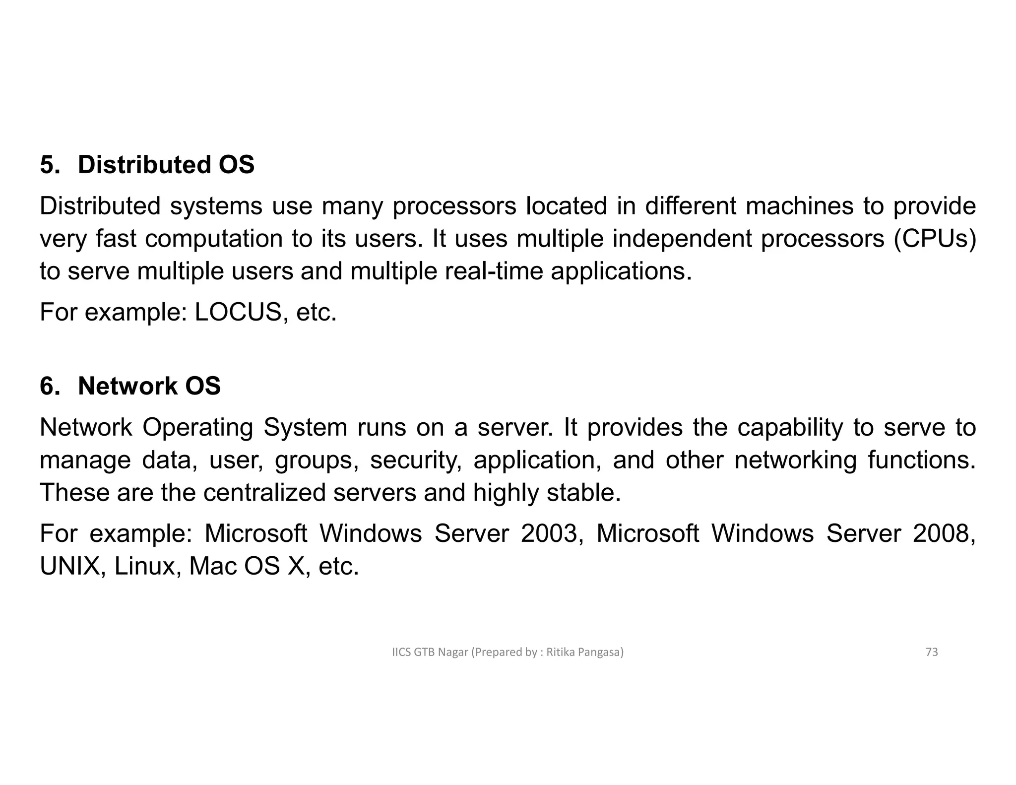 IICS GTB Nagar (Prepared by : Ritika Pangasa)
5. Distributed OS
Distributed systems use many processors located in different machines to provide
very fast computation to its users. It uses multiple independent processors (CPUs)
to serve multiple users and multiple real-time applications.
For example: LOCUS, etc.
6. Network OS
Network Operating System runs on a server. It provides the capability to serve to
manage data, user, groups, security, application, and other networking functions.
These are the centralized servers and highly stable.
For example: Microsoft Windows Server 2003, Microsoft Windows Server 2008,
UNIX, Linux, Mac OS X, etc.
73
 
