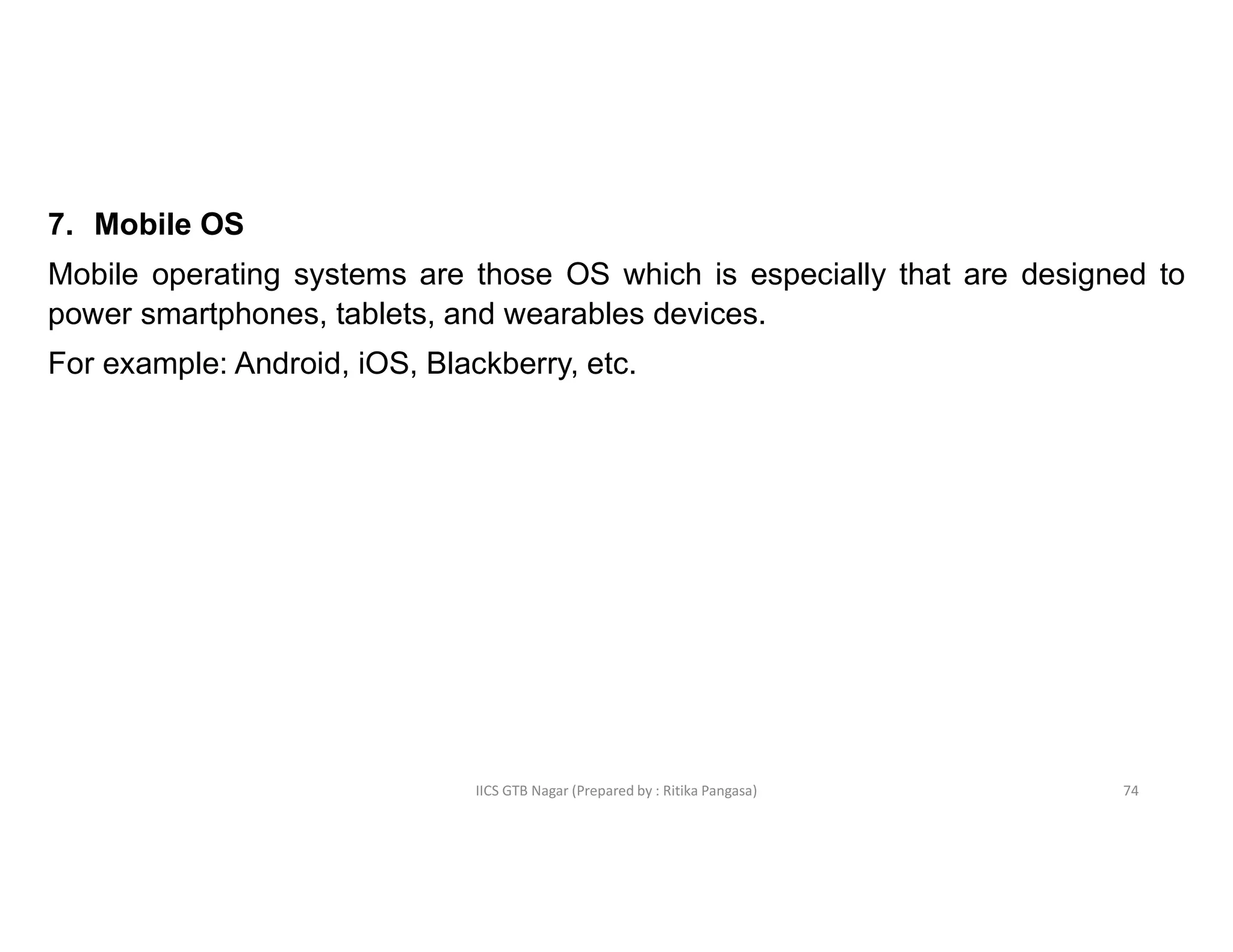 IICS GTB Nagar (Prepared by : Ritika Pangasa)
7. Mobile OS
Mobile operating systems are those OS which is especially that are designed to
power smartphones, tablets, and wearables devices.
For example: Android, iOS, Blackberry, etc.
74
 