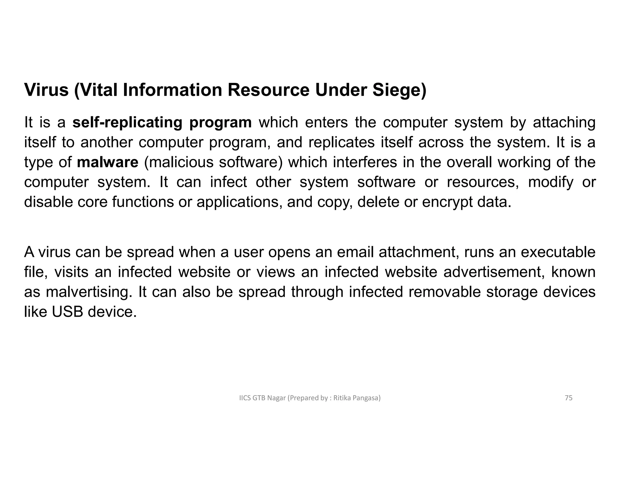 IICS GTB Nagar (Prepared by : Ritika Pangasa)
Virus (Vital Information Resource Under Siege)
It is a self-replicating program which enters the computer system by attaching
itself to another computer program, and replicates itself across the system. It is a
type of malware (malicious software) which interferes in the overall working of the
computer system. It can infect other system software or resources, modify or
disable core functions or applications, and copy, delete or encrypt data.
A virus can be spread when a user opens an email attachment, runs an executable
file, visits an infected website or views an infected website advertisement, known
as malvertising. It can also be spread through infected removable storage devices
like USB device.
75
 
