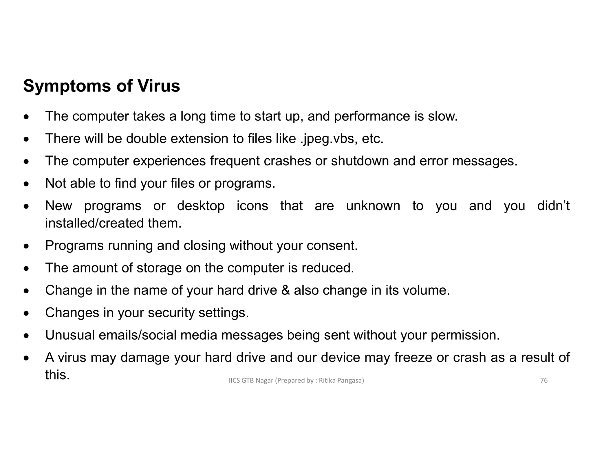 IICS GTB Nagar (Prepared by : Ritika Pangasa)
Symptoms of Virus
 The computer takes a long time to start up, and performance is slow.
 There will be double extension to files like .jpeg.vbs, etc.
 The computer experiences frequent crashes or shutdown and error messages.
 Not able to find your files or programs.
 New programs or desktop icons that are unknown to you and you didn’t
installed/created them.
 Programs running and closing without your consent.
 The amount of storage on the computer is reduced.
 Change in the name of your hard drive & also change in its volume.
 Changes in your security settings.
 Unusual emails/social media messages being sent without your permission.
 A virus may damage your hard drive and our device may freeze or crash as a result of
this. 76
 