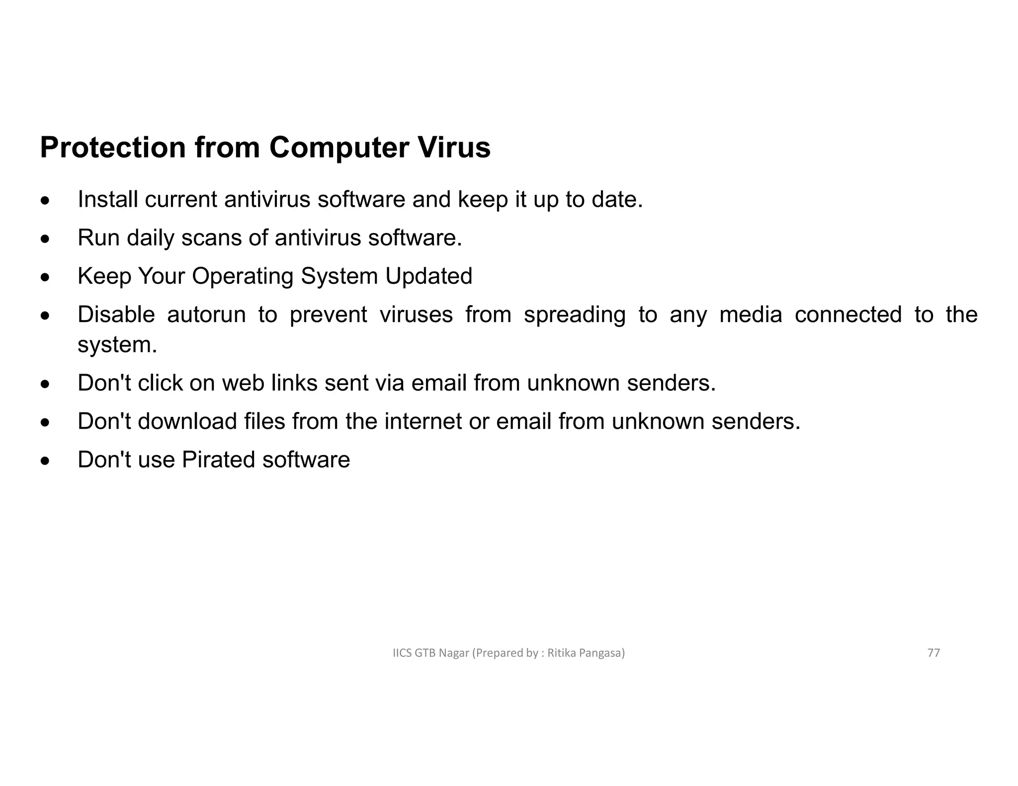 IICS GTB Nagar (Prepared by : Ritika Pangasa)
Protection from Computer Virus
 Install current antivirus software and keep it up to date.
 Run daily scans of antivirus software.
 Keep Your Operating System Updated
 Disable autorun to prevent viruses from spreading to any media connected to the
system.
 Don't click on web links sent via email from unknown senders.
 Don't download files from the internet or email from unknown senders.
 Don't use Pirated software
77
 
