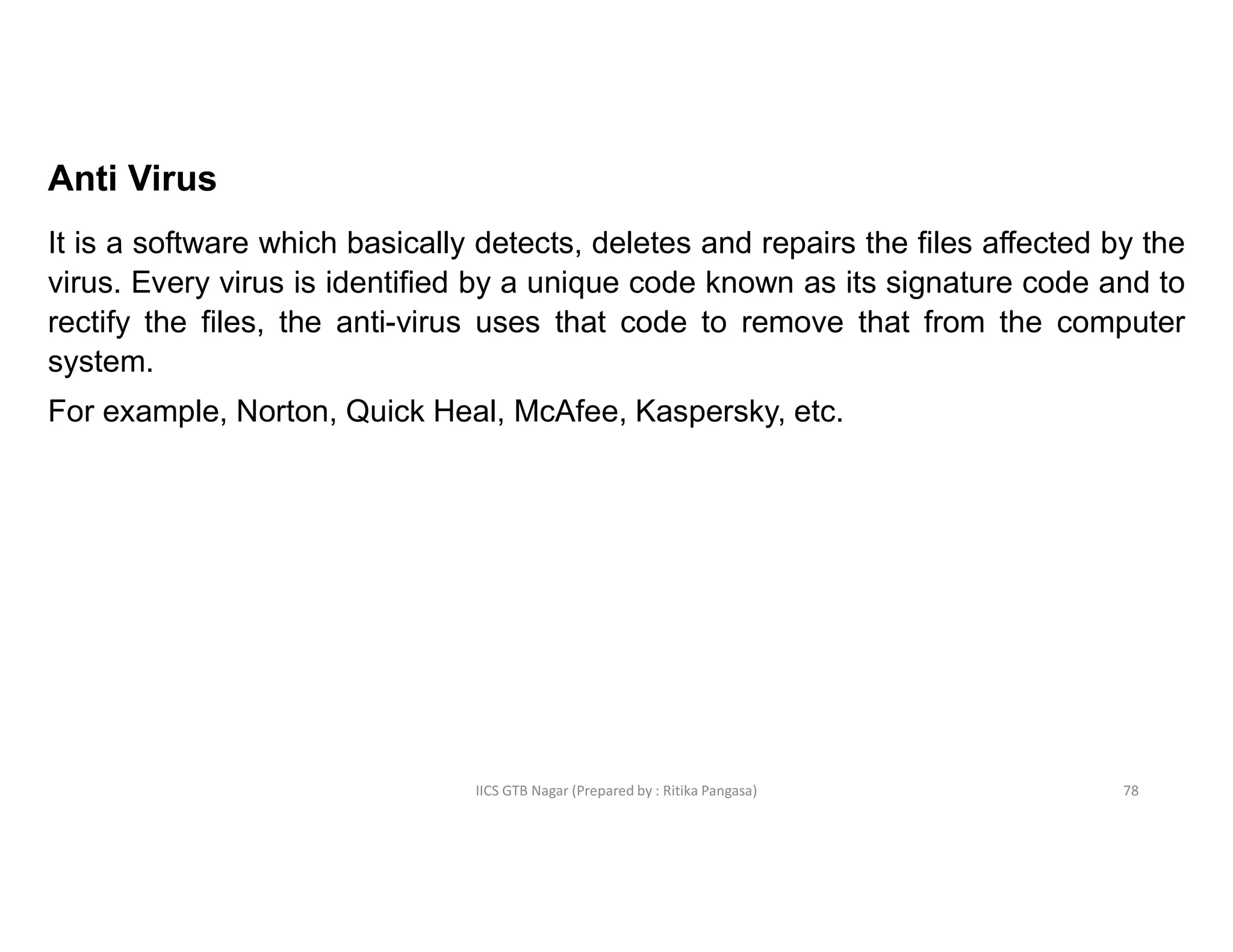 IICS GTB Nagar (Prepared by : Ritika Pangasa)
Anti Virus
It is a software which basically detects, deletes and repairs the files affected by the
virus. Every virus is identified by a unique code known as its signature code and to
rectify the files, the anti-virus uses that code to remove that from the computer
system.
For example, Norton, Quick Heal, McAfee, Kaspersky, etc.
78
 