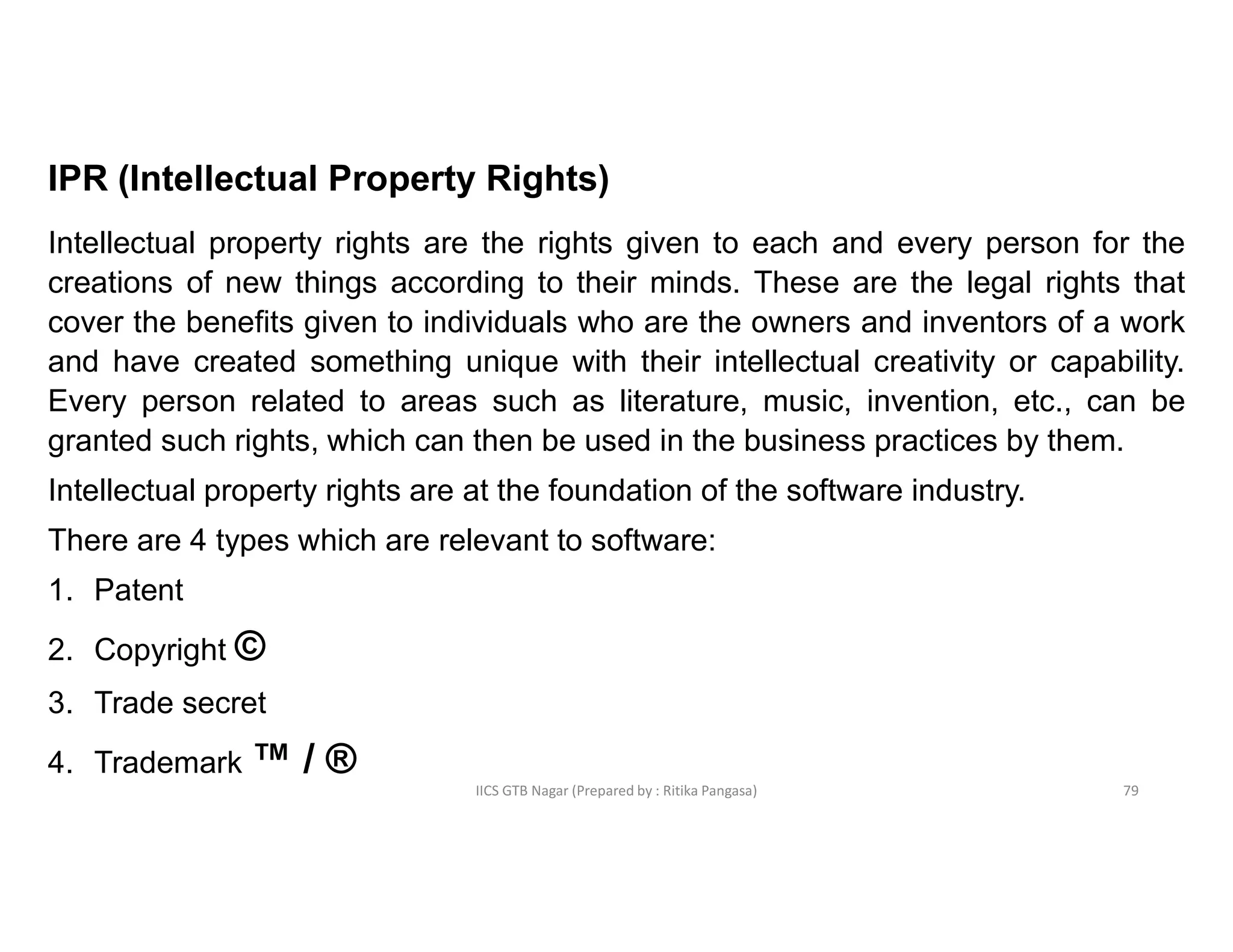 IICS GTB Nagar (Prepared by : Ritika Pangasa)
IPR (Intellectual Property Rights)
Intellectual property rights are the rights given to each and every person for the
creations of new things according to their minds. These are the legal rights that
cover the benefits given to individuals who are the owners and inventors of a work
and have created something unique with their intellectual creativity or capability.
Every person related to areas such as literature, music, invention, etc., can be
granted such rights, which can then be used in the business practices by them.
Intellectual property rights are at the foundation of the software industry.
There are 4 types which are relevant to software:
1. Patent
2. Copyright ©
3. Trade secret
4. Trademark ™ / ®
79
 