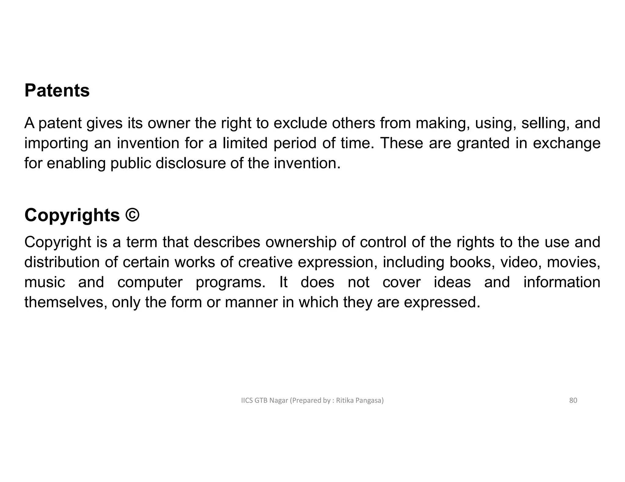 IICS GTB Nagar (Prepared by : Ritika Pangasa)
Patents
A patent gives its owner the right to exclude others from making, using, selling, and
importing an invention for a limited period of time. These are granted in exchange
for enabling public disclosure of the invention.
Copyrights ©
Copyright is a term that describes ownership of control of the rights to the use and
distribution of certain works of creative expression, including books, video, movies,
music and computer programs. It does not cover ideas and information
themselves, only the form or manner in which they are expressed.
80
 