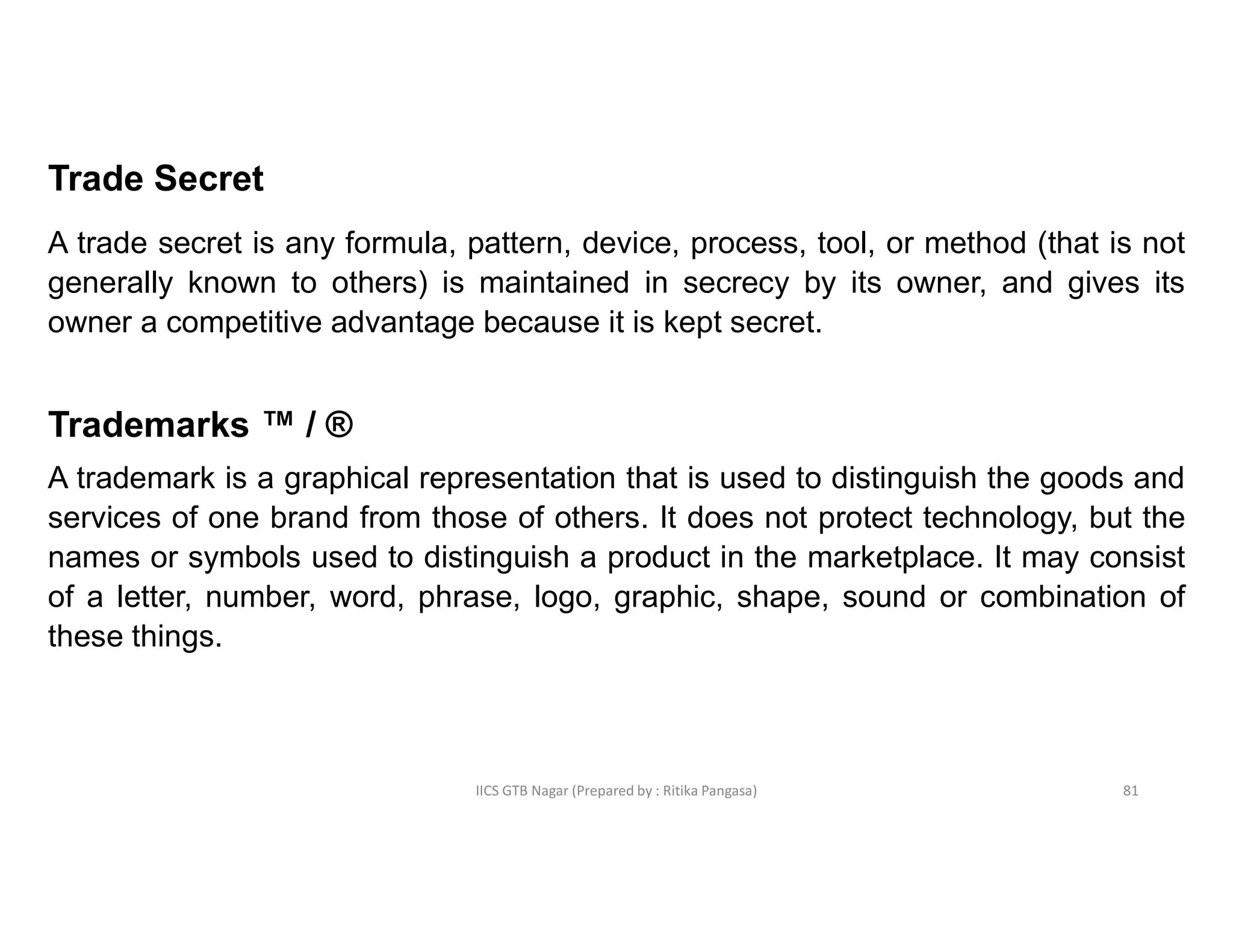IICS GTB Nagar (Prepared by : Ritika Pangasa)
Trade Secret
A trade secret is any formula, pattern, device, process, tool, or method (that is not
generally known to others) is maintained in secrecy by its owner, and gives its
owner a competitive advantage because it is kept secret.
Trademarks ™ / ®
A trademark is a graphical representation that is used to distinguish the goods and
services of one brand from those of others. It does not protect technology, but the
names or symbols used to distinguish a product in the marketplace. It may consist
of a letter, number, word, phrase, logo, graphic, shape, sound or combination of
these things.
81
 