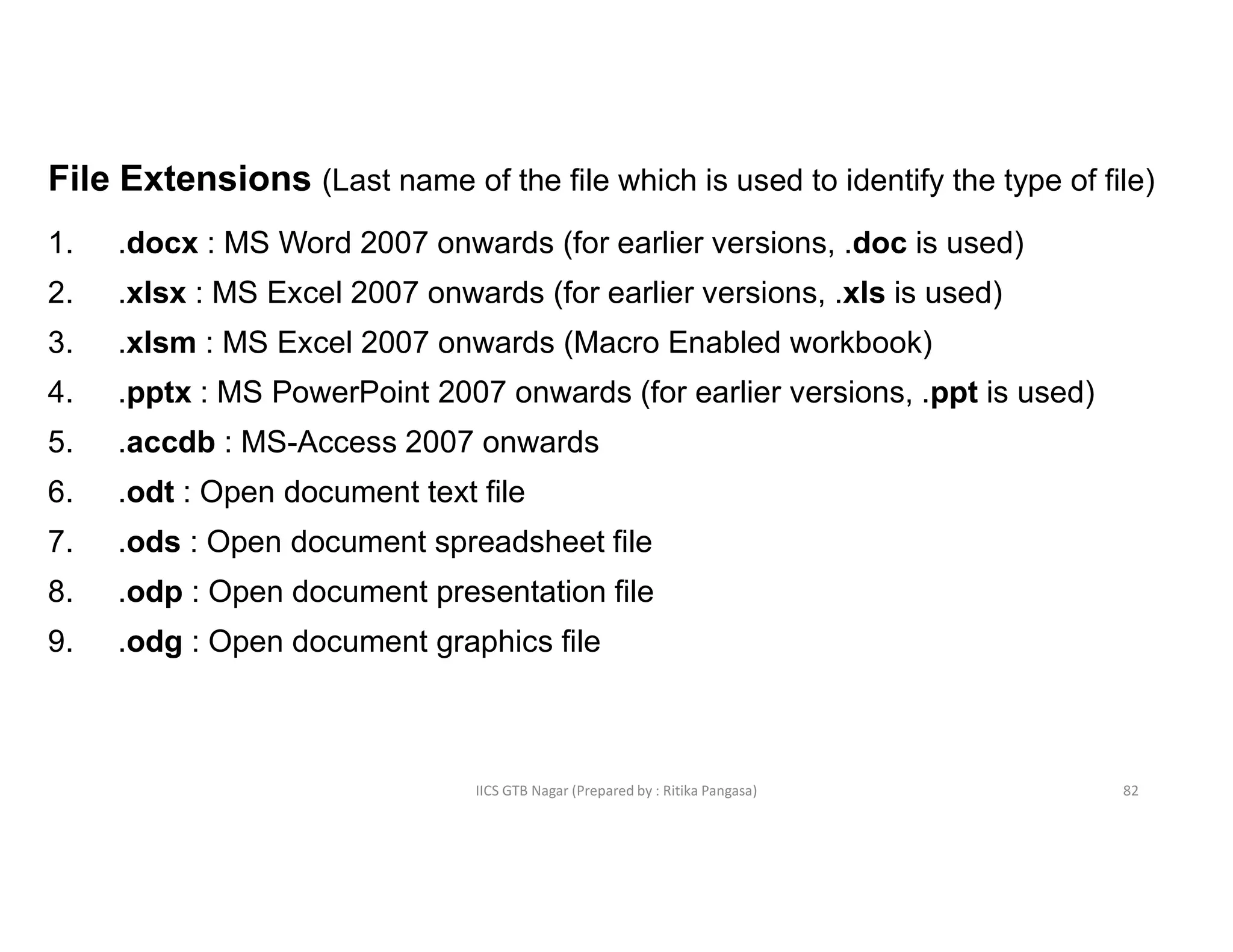 IICS GTB Nagar (Prepared by : Ritika Pangasa)
File Extensions (Last name of the file which is used to identify the type of file)
1. .docx : MS Word 2007 onwards (for earlier versions, .doc is used)
2. .xlsx : MS Excel 2007 onwards (for earlier versions, .xls is used)
3. .xlsm : MS Excel 2007 onwards (Macro Enabled workbook)
4. .pptx : MS PowerPoint 2007 onwards (for earlier versions, .ppt is used)
5. .accdb : MS-Access 2007 onwards
6. .odt : Open document text file
7. .ods : Open document spreadsheet file
8. .odp : Open document presentation file
9. .odg : Open document graphics file
82
 