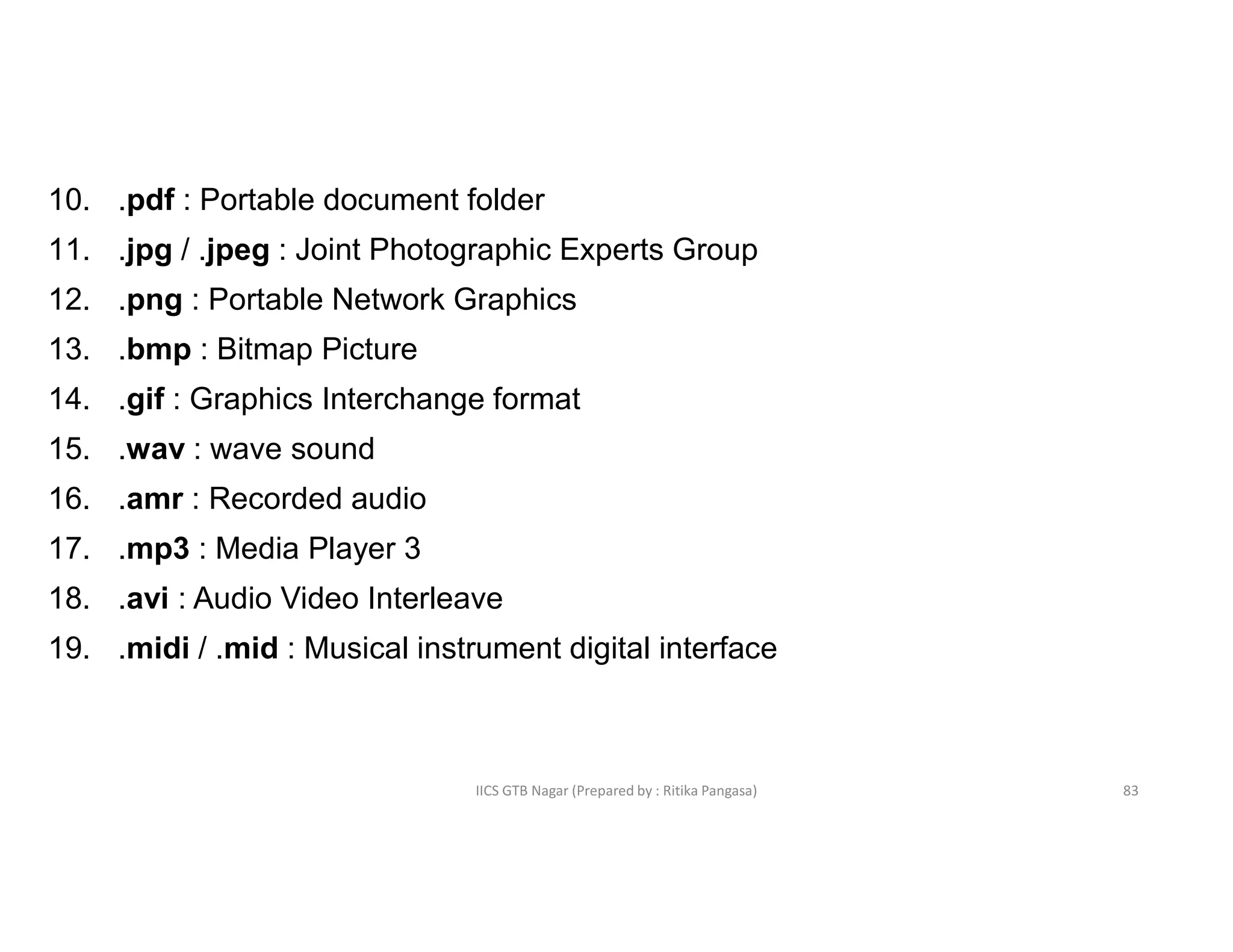 IICS GTB Nagar (Prepared by : Ritika Pangasa)
10. .pdf : Portable document folder
11. .jpg / .jpeg : Joint Photographic Experts Group
12. .png : Portable Network Graphics
13. .bmp : Bitmap Picture
14. .gif : Graphics Interchange format
15. .wav : wave sound
16. .amr : Recorded audio
17. .mp3 : Media Player 3
18. .avi : Audio Video Interleave
19. .midi / .mid : Musical instrument digital interface
83
 