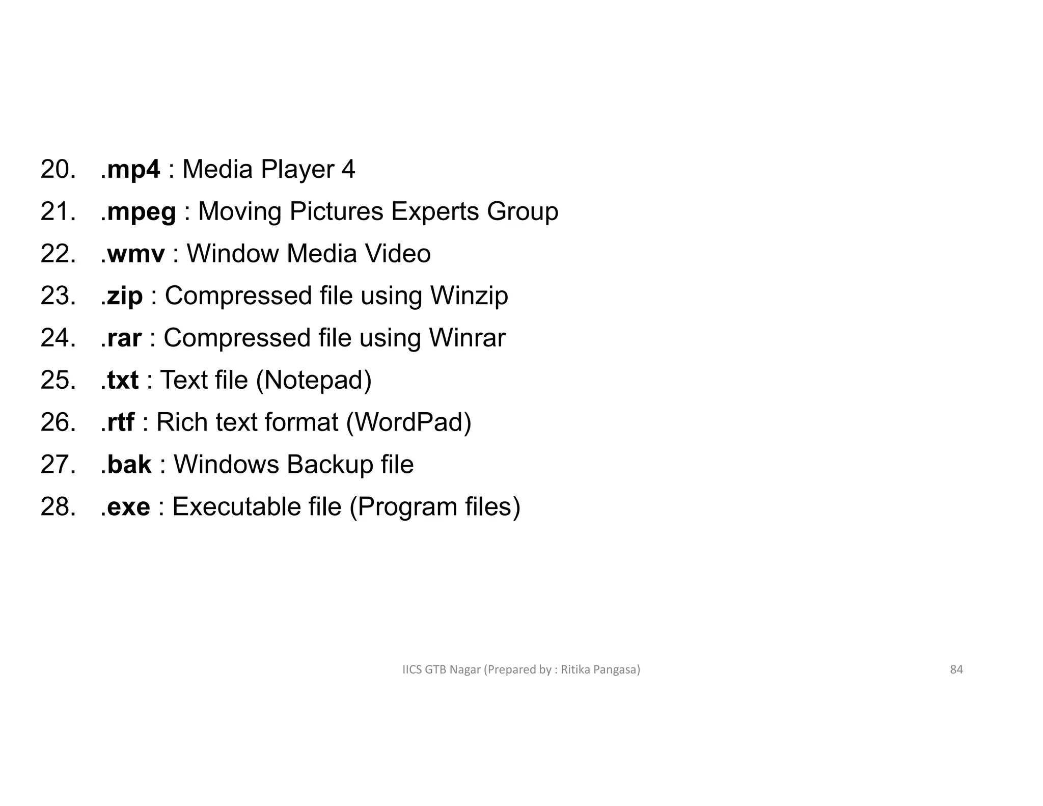 IICS GTB Nagar (Prepared by : Ritika Pangasa)
20. .mp4 : Media Player 4
21. .mpeg : Moving Pictures Experts Group
22. .wmv : Window Media Video
23. .zip : Compressed file using Winzip
24. .rar : Compressed file using Winrar
25. .txt : Text file (Notepad)
26. .rtf : Rich text format (WordPad)
27. .bak : Windows Backup file
28. .exe : Executable file (Program files)
84
 