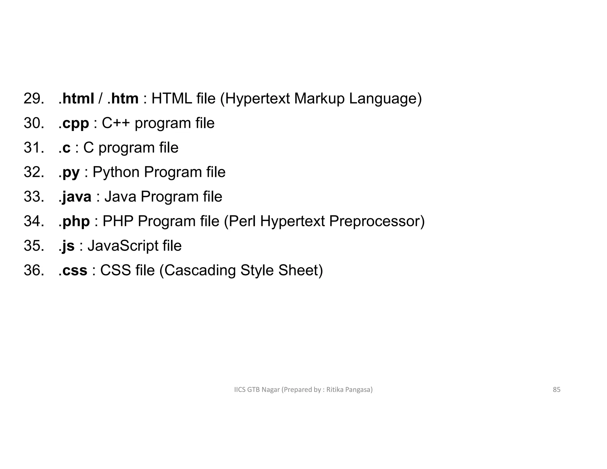 IICS GTB Nagar (Prepared by : Ritika Pangasa)
29. .html / .htm : HTML file (Hypertext Markup Language)
30. .cpp : C++ program file
31. .c : C program file
32. .py : Python Program file
33. .java : Java Program file
34. .php : PHP Program file (Perl Hypertext Preprocessor)
35. .js : JavaScript file
36. .css : CSS file (Cascading Style Sheet)
85
 