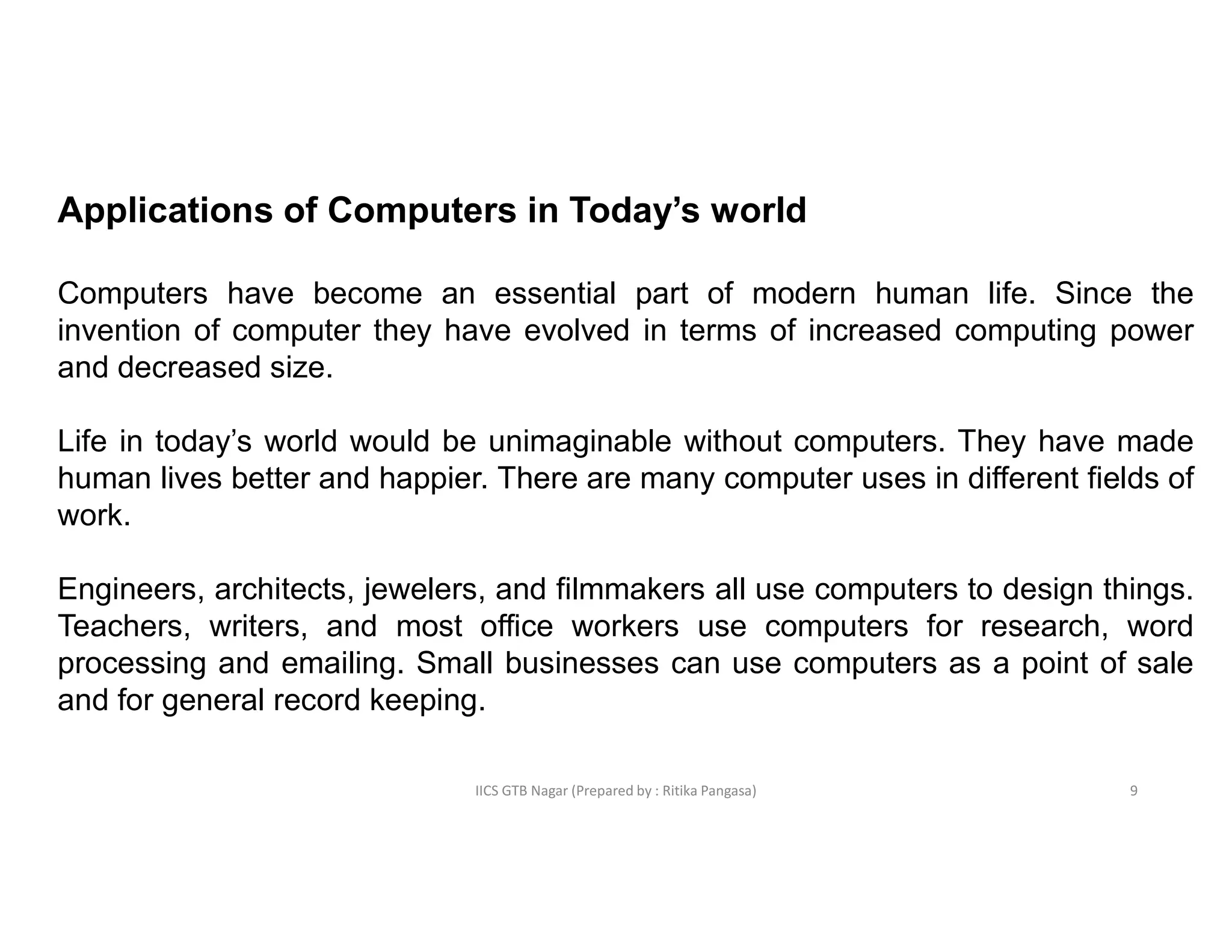 IICS GTB Nagar (Prepared by : Ritika Pangasa)
Applications of Computers in Today’s world
Computers have become an essential part of modern human life. Since the
invention of computer they have evolved in terms of increased computing power
and decreased size.
Life in today’s world would be unimaginable without computers. They have made
human lives better and happier. There are many computer uses in different fields of
work.
Engineers, architects, jewelers, and filmmakers all use computers to design things.
Teachers, writers, and most office workers use computers for research, word
processing and emailing. Small businesses can use computers as a point of sale
and for general record keeping.
9
 