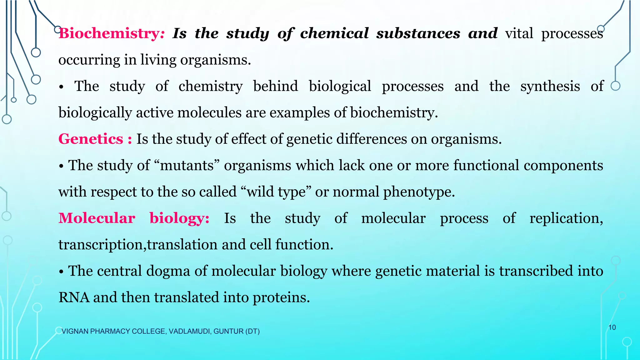 VIGNAN PHARMACY COLLEGE, VADLAMUDI, GUNTUR (DT)
10
Biochemistry: Is the study of chemical substances and vital processes
occurring in living organisms.
• The study of chemistry behind biological processes and the synthesis of
biologically active molecules are examples of biochemistry.
Genetics : Is the study of effect of genetic differences on organisms.
• The study of “mutants” organisms which lack one or more functional components
with respect to the so called “wild type” or normal phenotype.
Molecular biology: Is the study of molecular process of replication,
transcription,translation and cell function.
• The central dogma of molecular biology where genetic material is transcribed into
RNA and then translated into proteins.
 