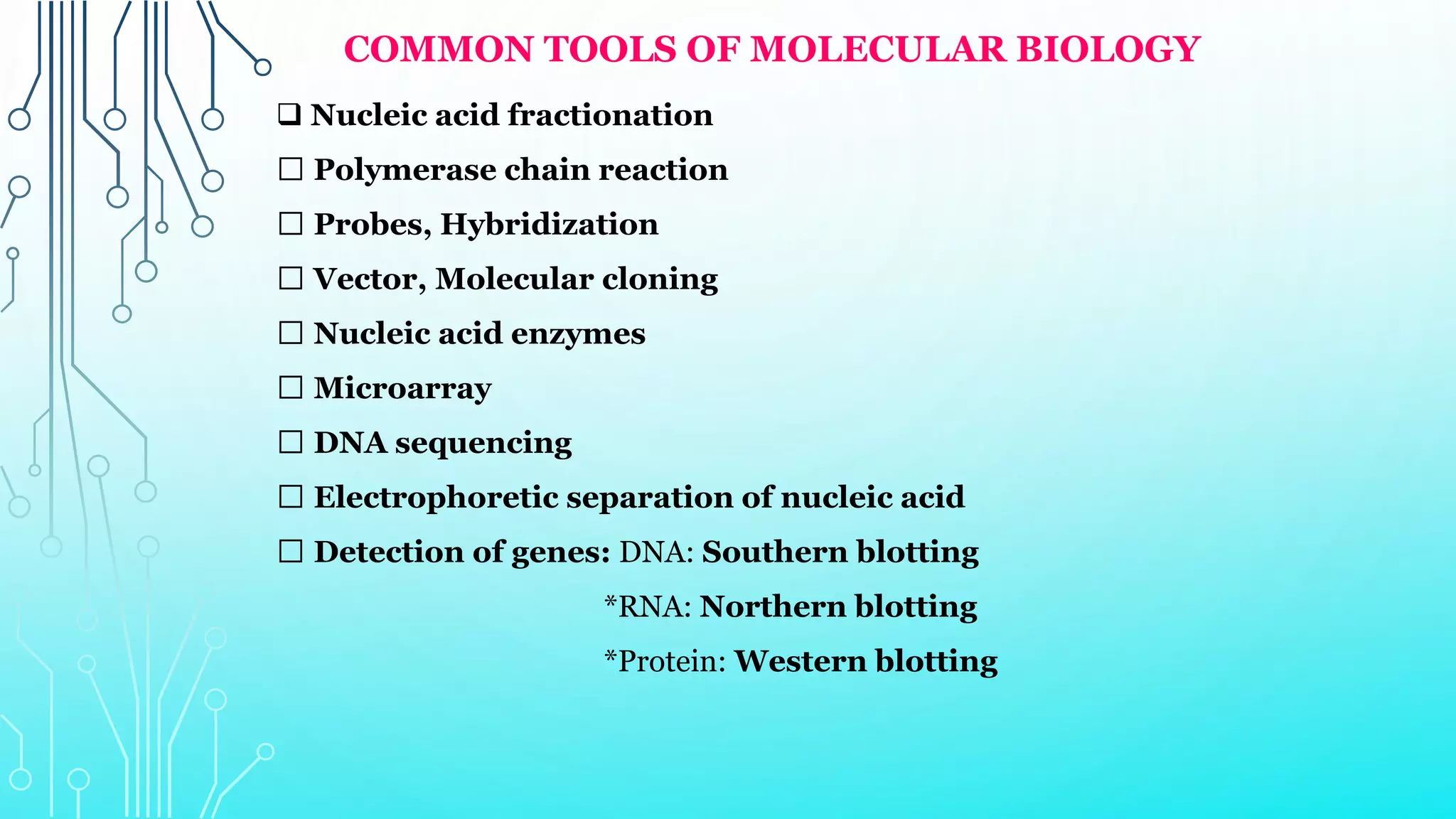 COMMON TOOLS OF MOLECULAR BIOLOGY
 Nucleic acid fractionation
Polymerase chain reaction
Probes, Hybridization
Vector, Molecular cloning
Nucleic acid enzymes
Microarray
DNA sequencing
Electrophoretic separation of nucleic acid
Detection of genes: DNA: Southern blotting
*RNA: Northern blotting
*Protein: Western blotting
 